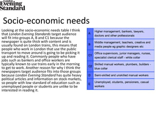 Socio-economic needs
Looking at the socio-economic needs table I think
that London Evening Standards target audience
will fit into groups A, B and C1 because the
newspaper is quite thick with content and is
usually found on London trains, this means that
people who work in London that use the public
transport to move around is going to be picking it
up and reading it. Commonly people who have
jobs such as bankers and office workers are
typically known to use trains early in the morning
to get to work. Another reason for why I think the
newspapers target audience fits into those groups
because London Evening Standard has quite heavy
political articles and information on stock markets,
so people with low standard of education such as
unemployed people or students are unlike to be
interested in reading it.
 