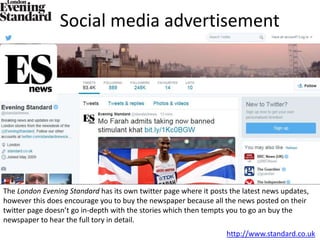 Social media advertisement
The London Evening Standard has its own twitter page where it posts the latest news updates,
however this does encourage you to buy the newspaper because all the news posted on their
twitter page doesn’t go in-depth with the stories which then tempts you to go an buy the
newspaper to hear the full tory in detail.
http://www.standard.co.uk
 