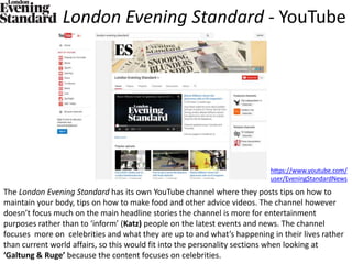 London Evening Standard - YouTube
The London Evening Standard has its own YouTube channel where they posts tips on how to
maintain your body, tips on how to make food and other advice videos. The channel however
doesn’t focus much on the main headline stories the channel is more for entertainment
purposes rather than to ‘inform’ (Katz) people on the latest events and news. The channel
focuses more on celebrities and what they are up to and what’s happening in their lives rather
than current world affairs, so this would fit into the personality sections when looking at
‘Galtung & Ruge’ because the content focuses on celebrities.
https://www.youtube.com/
user/EveningStandardNews
 