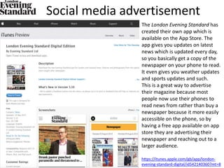 Social media advertisement
The London Evening Standard has
created their own app which is
available on the App Store. The
app gives you updates on latest
news which is updated every day,
so you basically get a copy of the
newspaper on your phone to read.
It even gives you weather updates
and sports updates and such.
This is a great way to advertise
their magazine because most
people now use their phones to
read news from rather than buy a
newspaper because it more easily
accessible on the phone, so by
having a free app available on app
store they are advertising their
newspaper and reaching out to a
larger audience.
https://itunes.apple.com/gb/app/london-
evening-standard-digital/id542140360?mt=8
 