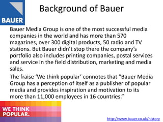 Background of Bauer
Bauer Media Group is one of the most successful media
companies in the world and has more than 570
magazines, over 300 digital products, 50 radio and TV
stations. But Bauer didn’t stop there the company’s
portfolio also includes printing companies, postal services
and service in the field distribution, marketing and media
sales.
The fraise ‘We think popular’ connotes that “Bauer Media
Group has a perception of itself as a publisher of popular
media and provides inspiration and motivation to its
more than 11,000 employees in 16 countries.”
http://www.bauer.co.uk/history
 