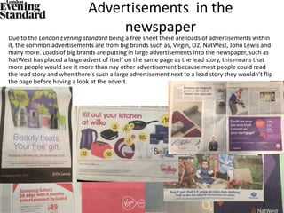 Advertisements in the
newspaper
Due to the London Evening standard being a free sheet there are loads of advertisements within
it, the common advertisements are from big brands such as, Virgin, O2, NatWest, John Lewis and
many more. Loads of big brands are putting in large advertisements into the newspaper, such as
NatWest has placed a large advert of itself on the same page as the lead story, this means that
more people would see it more than nay other advertisement because most people could read
the lead story and when there's such a large advertisement next to a lead story they wouldn’t flip
the page before having a look at the advert.
 