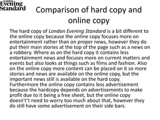 Comparison of hard copy and
online copy
The hard copy of London Evening Standard is a bit different to
the online copy because the online copy focuses more on
entertainment rather than on proper news, however they do
put their main stories at the top of the page such as a news on
a robbery. Where as on the hard copy it contains less
entertainment news and focuses more on current matters and
events but also looks at things such as films and fashion. Also
on the online copy more content can be placed on it so more
stories and news are available on the online copy, but the
important news still is available on the hard copy.
Furthermore the online copy contains less advertisement
because the hardcopy depends on advertisements to make
profit due to it being a free sheet, but the online copy
doesn't’t need to worry too much about that, however they
do still have some advertisement on their side bars.
 