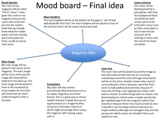 Magazine idea
Brand Identity
The name of my
magazine will be called
‘The 6th sense’. I have
given this name to my
magazine because the
name sixth sense will
put into the readers
head that we already
know what the reader
wants and have already
put it onto paper for
them, so like an actual
sixth sense.
Main Image
My main image will be
placed in the centre of the
magazine. The main image
will be of an artist and the
image will show half his
body from the waist up. The
main image will be placed in
front of the masthead to
show respect for the artist
and show that we aren’t
undermining the artist in
any way.
Colour Scheme
The colour of the
Masthead will be a
pail yellow, I will have
the background black
and white but with
certain parts of the
artist with colour such
as if the artist wears a
hat ill have the hat
and parts of his
clothing in colour and
the rest of him black
and white.
Main Headline
The main headline will be at the bottom of the page in size 54 text
with Bondi MT Post font. The main headline will be placed in front of
the artist so that it can be easily noticed and read.
cover line
The cover lines will be placed around the image so
that the audience feels that we are revolving
everything around the artist although some words
will be on the artist. Another reason why I want it
surrounding the artist is because I want the front
cover to look professional and neat, because if I
have lots of thing s over lapping each other it will
look to chaotic. So when things seem to chaotic and
disorientated on a front cover a reader would only
get repelled away from the magazine rather than
towards it because there's too much to look at. Also
it wouldn’t suit my target audience because my
target audience although are teenagers they are also
young men which means we shouldn't focus just
toward on end.
Promotions
My cover will also contain
promotional advertisements such as
for apple, Hugo Buss and other
brands. This is a great way to attract
readers because if apple fans see an
apple product on a magazine they
will go to it and have a look at it
which might encourage them to buy
the magazine after having a gaze
over it.
Mood board – Final idea
 