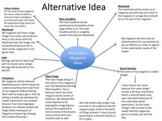 Alternative
Magazine
Ideas
Masthead
The masthead will be similar to Q
magazine and will have the name of
the magazine in a large font and will
be on the top of the magazine.
Colour Scheme
For the cover of my magazine
the colour scheme will be a
mixture of dark and light to
contrast each other and make
the important things stand out
more than the others.
Brand Identity
The name of my magazine is called
Stinger.
Masthead
My magazine will have a large
image of an artist such as Bruno
Mars in the centre with the
Masthead over the image, this
conventional because this is
what similar magazines in my
genre have.
My magazine will also have an
advertisement of a competition to
win an iPhone 6 in order to appeal
to the materialistic needs of the
reader.
I have chosen this name
because the name stinger
sounds a bit fears and violent
which is kind off what most
rap is like violent because of
the artists fears facial
expressions. So the name
‘stinger’ will connote to the
reader that the magazines
genre is mostly rock and hip
hop.
Also the verbal code stinger may
connote to the audience that the
magazine gets strait to the point
of things and won’t mess around
by putting in irrelevant articles to
fill in space.
Main Headline
The main headline will be
positioned at the bottom of the
page similar to Q. The main
headline will be in a slightly
smaller font than the Masthead.
Logo
My logo will be of a bee to go
with my brand name stinger.
My logo will be placed on the
top left.
Frequency
My magazine will be released
weekly because I want to keep my
audience wanting more and more
of my magazine without having
them wait so long to get it. Also by
selling it weekly we will keep the
reader interested in our product
because if we have large gaps
between our releases people will
forget about how good our
magazine and wont go through
the trouble of buying it
Main image
The main image will go in
the centre of my magazine
over the Masthead and the
Main headline. This is
because I don’t the main
image to be the centre of
attention. We will give the
artist importance by
keeping the image big but
will put the masthead in
front to show of the brands
status and put the main
headline over as well
Alternative Idea
 