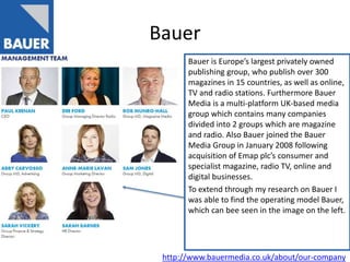 Bauer
Bauer is Europe’s largest privately owned
publishing group, who publish over 300
magazines in 15 countries, as well as online,
TV and radio stations. Furthermore Bauer
Media is a multi-platform UK-based media
group which contains many companies
divided into 2 groups which are magazine
and radio. Also Bauer joined the Bauer
Media Group in January 2008 following
acquisition of Emap plc’s consumer and
specialist magazine, radio TV, online and
digital businesses.
To extend through my research on Bauer I
was able to find the operating model Bauer,
which can bee seen in the image on the left.
http://www.bauermedia.co.uk/about/our-company
 