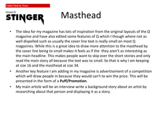 Masthead
• The idea for my magazine has lots of inspiration from the original layouts of the Q
magazine and have also edited some features of Q which I though where not as
well dispelled such as usually the cover line text is really small on most Q
magazines. While this is a great idea to draw more attention to the masthead by
the cover line being to small makes it feels as if the they aren’t as interesting as
the main headline. This makes people want to skip over the short stories and only
read the main story all because the text was to small. So that is why I am keeping
at size 16 and the masthead at size 34.
• Another key feature I am adding in my magazine is advertisement of a competition
which will draw people in because they would can’t to win the price. This will be
presented in the form of a Puff/Promotion.
• My main article will be an interview write a background story about an artist by
researching about that person and displaying it as a story.
 