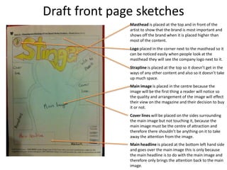 Draft front page sketches
Masthead is placed at the top and in front of the
artist to show that the brand is most important and
shows off the brand when it is placed higher than
most of the content.
Logo placed in the corner next to the masthead so it
can be noticed easily when people look at the
masthead they will see the company logo next to it.
Strapline is placed at the top so it doesn’t get in the
ways of any other content and also so it doesn’t take
up much space.
Main image is placed in the centre because the
image will be the first thing a reader will notice so
the quality and arrangement of the image will effect
their view on the magazine and their decision to buy
it or not.
Cover lines will be placed on the sides surrounding
the main image but not touching it, because the
main image must be the centre of attraction and
therefore there shouldn’t be anything on it to take
away the attention from the image.
Main headline is placed at the bottom left hand side
and goes over the main image this is only because
the main headline is to do with the main image and
therefore only brings the attention back to the main
image.
 