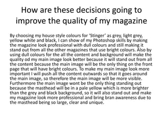 How are these decisions going to
improve the quality of my magazine
By choosing my house style colours for ‘Stinger’ as grey, light grey,
yellow white and black, I can show of my Photoshop skills by making
the magazine look professional with dull colours and still making it
stand out from all the other magazines that use bright colours. Also by
using dull colours for the all the content and background will make the
quality od my main image look better because it will stand out from all
the content because the main image will be the only thing on the front
page that will have bright colours. To make my main image look more
important I will push all the content outwards so that it goes around
the main image, so therefore the main image will be more visible.
Furthermore the main image wont be the only thing standing out
because the masthead will be in a pale yellow which is more brighter
than the grey and black background, so it will also stand out and make
my magazine look more professional and bring bran awareness due to
the masthead being so large, clear and unique.
 