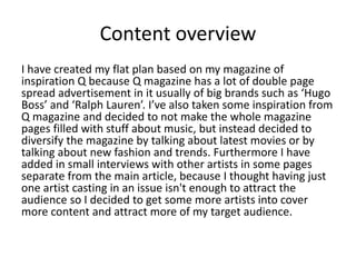 Content overview
I have created my flat plan based on my magazine of
inspiration Q because Q magazine has a lot of double page
spread advertisement in it usually of big brands such as ‘Hugo
Boss’ and ‘Ralph Lauren’. I’ve also taken some inspiration from
Q magazine and decided to not make the whole magazine
pages filled with stuff about music, but instead decided to
diversify the magazine by talking about latest movies or by
talking about new fashion and trends. Furthermore I have
added in small interviews with other artists in some pages
separate from the main article, because I thought having just
one artist casting in an issue isn't enough to attract the
audience so I decided to get some more artists into cover
more content and attract more of my target audience.
 