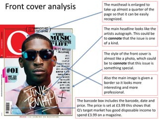 Front cover analysis The masthead is enlarged to
take up almost a quarter of the
page so that it can be easily
recognized.
The main headline looks like the
artists autograph. This could be
to connote that the issue is one
of a kind.
The style of the front cover is
almost like a photo, which could
be to connote that this issue is
something special.
Also the main image is given a
border so it looks more
interesting and more
professional.
The barcode box includes the barcode, date and
price. The price is set at £3.99 this shows that
Q’s target market has good disposable income to
spend £3.99 on a magazine.
 