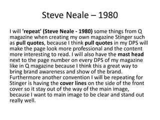 Steve Neale – 1980
I will 'repeat' (Steve Neale - 1980) some things from Q
magazine when creating my own magazine Stinger such
as pull quotes, because I think pull quotes in my DPS will
make the page look more professional and the content
more interesting to read. I will also have the mast head
next to the page number on every DPS of my magazine
like in Q magazine because I think this a great way to
bring brand awareness and show of the brand.
Furthermore another convention I will be repeating for
Stinger is having the cover lines on the side of the front
cover so it stay out of the way of the main image,
because I want to main image to be clear and stand out
really well.
 