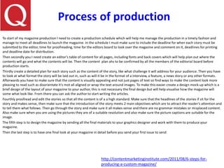 Process of production
To start of my magazine production I need to create a production schedule which will help me manage the production in a timely fashion and
manage to meet all deadlines to launch the magazine. In the schedule I must make sure to include the deadline for when each story must be
submitted to the editor, time for proofreading, time for the editors board to look over the magazine and comment on it, deadlines for printing
and deadline date for distribution.
Then secondly you I need create an editor’s table of content for all pages, including fonts and back covers which will help plan out where the
contents will go and what the contents will be. Then the content plan ahs to be confirmed by all the members of the editorial board before
production starts.
Thirdly create a detailed plan for each story such as the content of the story, like what challenge it will address for your audience. Then you have
to look at what format the story will be laid out in, such as will it be in the format of a interview, a feature, a news story or any other formats.
Afterwards you have to make sure that the content is visually appealing and not just pages of text so find ways to make the content look more
pleasing to read such as disorientate it’s mot all aligned or wrap the text around images. To make this easier create a design mock-up which is a
brief design of the layout of your magazine to your author, this is not necessary the final design but will help visualise how the magazine will
some what look like. From there you can ask the author to start writing the articles.
Fourthly proofread and edit the stories so that all the content is of a a high standard. Make sure that the headlines of the stories if sit for the
story and makes sense, then make sure that the introduction of the story meets 2 main objectives which are to attract the reader’s attention and
to tell them what follows. Then go through the story and make sure it all makes sense and there are no grammar mistakes or misplaced content.
Also make sure when you are using the pictures they are of a suitable resolution and also make sure the picture captions are suitable for the
image.
The fifth step is to design the magazine by sending all the final materials to your graphics designer and work with them to produce your
magazine.
Then the last step is to have one final look at your magazine in detail before you send your first issue to send
http://contentmarketinginstitute.com/2011/08/6-steps-for-
producing-a-custom-magazine/
 