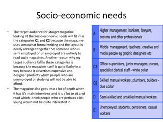 • The target audience for Stinger magazine
looking at the Socio-economic needs will fit into
the categories C1 and C2 because the magazine
uses somewhat formal writing and the layout is
neatly arranged together. So someone who is
semi employed or un employed are unlikely to
read such magazines. Another reason why my
target audience fall in these categories is
because the magazine itself is quite flashy in a
way because it advertises expensive and
designer products which people who are
unemployed or studying will not be able to
afford.
• The magazine also goes into a lot of depth when
it has it’s main interviews and it is a lot to sit and
read which I think people who are perhaps a bit
young would not be quite interested in.
Socio-economic needs
 