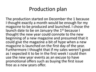 Production plan
The production started on December the 1 because
I thought exactly a month would be enough for my
magazine to be produced and launched. I chose the
launch date to be on January the 1st because I
thought the new year could connote to the new
beginning of a new magazine and presumed that it
could give the magazine a bit of hype when a new
magazine is launched on the first day of the year.
Furthermore I thought that if my sales weren’t good
as I expected it to be in the first week I could then
use the new year events as an excuse to have
promotional offers such as buying the first issue
free as a new years offer.
 