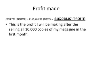 Profit made
£318,720 (INCOME) – £155,761.93 (COSTS) = £162958.07 (PROFIT)
• This is the profit I will be making after the
selling all 10,000 copies of my magazine in the
first month.
 