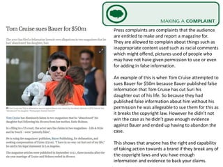 Press complaints are complaints that the audience
are entitled to make and report a magazine for.
They are allowed to complain about things such as
inappropriate content used such as racial comments
which might offend, pictures used of people who
may have not have given permission to use or even
for adding in false information.
An example of this is when Tom Cruise attempted to
sues Bauer for $50m because Bauer published false
information that Tom Cruise has cut Suri his
daughter out of his life. So because they had
published false information about him without his
permission he was allegeable to sue them for this as
it breaks the copyright law. However he didn’t not
win the case as he didn’t gave enough evidence
against Bauer and ended up having to abandon the
case.
This shows that anyone has the right and capability
of taking action towards a brand if they break any of
the copyright laws and you have enough
information and evidence to back your claims.
 