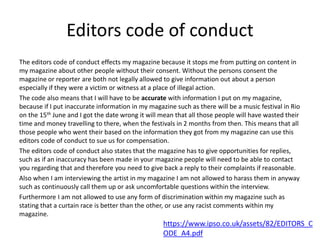 Editors code of conduct
The editors code of conduct effects my magazine because it stops me from putting on content in
my magazine about other people without their consent. Without the persons consent the
magazine or reporter are both not legally allowed to give information out about a person
especially if they were a victim or witness at a place of illegal action.
The code also means that I will have to be accurate with information I put on my magazine,
because if I put inaccurate information in my magazine such as there will be a music festival in Rio
on the 15th June and I got the date wrong it will mean that all those people will have wasted their
time and money travelling to there, when the festivals in 2 months from then. This means that all
those people who went their based on the information they got from my magazine can use this
editors code of conduct to sue us for compensation.
The editors code of conduct also states that the magazine has to give opportunities for replies,
such as if an inaccuracy has been made in your magazine people will need to be able to contact
you regarding that and therefore you need to give back a reply to their complaints if reasonable.
Also when I am interviewing the artist in my magazine I am not allowed to harass them in anyway
such as continuously call them up or ask uncomfortable questions within the interview.
Furthermore I am not allowed to use any form of discrimination within my magazine such as
stating that a curtain race is better than the other, or use any racist comments within my
magazine.
https://www.ipso.co.uk/assets/82/EDITORS_C
ODE_A4.pdf
 