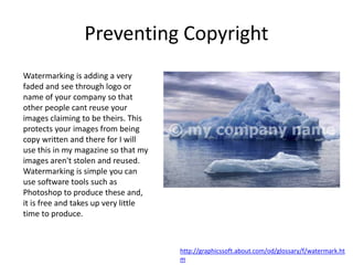 Preventing Copyright
Watermarking is adding a very
faded and see through logo or
name of your company so that
other people cant reuse your
images claiming to be theirs. This
protects your images from being
copy written and there for I will
use this in my magazine so that my
images aren't stolen and reused.
Watermarking is simple you can
use software tools such as
Photoshop to produce these and,
it is free and takes up very little
time to produce.
http://graphicssoft.about.com/od/glossary/f/watermark.ht
m
 