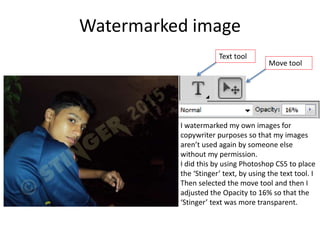 Watermarked image
I watermarked my own images for
copywriter purposes so that my images
aren’t used again by someone else
without my permission.
I did this by using Photoshop CS5 to place
the ‘Stinger’ text, by using the text tool. I
Then selected the move tool and then I
adjusted the Opacity to 16% so that the
‘Stinger’ text was more transparent.
Text tool
Move tool
 