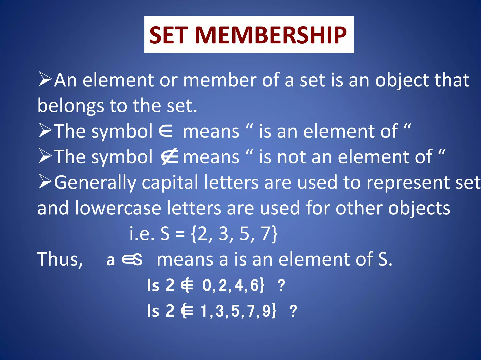 SET MEMBERSHIP
An element or member of a set is an object that
belongs to the set.
The symbol means “ is an element of “
The symbol means “ is not an element of “
Generally capital letters are used to represent set
and lowercase letters are used for other objects
i.e. S = {2, 3, 5, 7}
Thus, means a is an element of S.


a ∈
S
Is 2 ∈
{ 0,2, 4,6} ?
Is 2 ∈
{ 1,3,5,7,9} ?
 