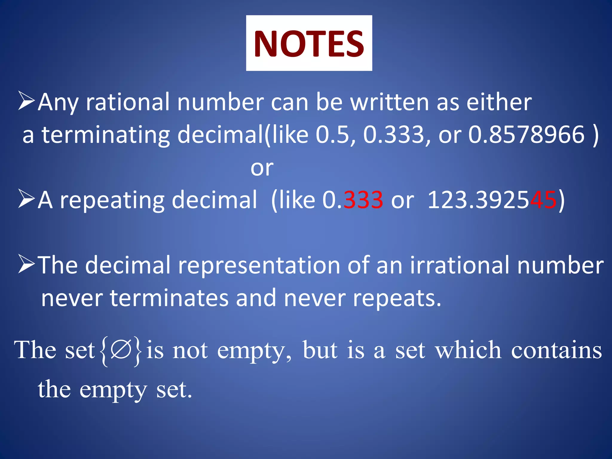 NOTES
Any rational number can be written as either
a terminating decimal(like 0.5, 0.333, or 0.8578966 )
or
A repeating decimal (like 0.333 or 123.392545)
The decimal representation of an irrational number
never terminates and never repeats.
 
The set is not empty, but is a set which contains
the empty set.

 