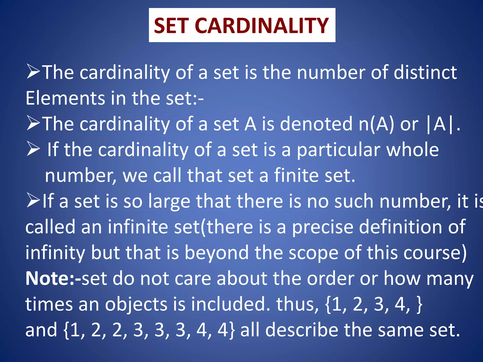 SET CARDINALITY
The cardinality of a set is the number of distinct
Elements in the set:-
The cardinality of a set A is denoted n(A) or |A|.
 If the cardinality of a set is a particular whole
number, we call that set a finite set.
If a set is so large that there is no such number, it is
called an infinite set(there is a precise definition of
infinity but that is beyond the scope of this course)
Note:-set do not care about the order or how many
times an objects is included. thus, {1, 2, 3, 4, }
and {1, 2, 2, 3, 3, 3, 4, 4} all describe the same set.
 