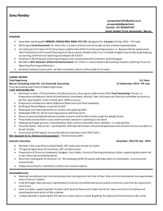 Sonu Pandey
sonupandey1991@yahoo.co.in
sonupandeiy@gmail.com
Contact: +91-9650637267
Senior Analyst (Trust Accounting), Mercer
SYNOPSIS
 Have been workingwith MERCER CONSULTING INDIA PVT LTD. (Gurgaon) for 1.6 years (22 Sep 2014 – Till now).
 Working as Fund Accountant for more than 1.6 years and also trainer to new joiners and existing employees.
 Currently partof a team of 50, focusingon subdivisionsof the Trust Accounting process i.e. Responsiblefor preparation
And finalization and Financial Planning of all theaccounts related to the Trust in United Kingdom day-to-day book keeping,
accounting,and financial reportingaccordingto UK G.A.A.P.
 Excellent in Buildingand sustainingstrongbusinessrelationship with Customers and Colleagues
 Worked in M.K Goswami (Chartered Accountants) for 2 Years in Indian General Accounting,Taxation,Auditing, Financial
Reporting Planningand Analysis.
 Excellent communication skills - written and verbal,ableto interact well at all levels.
CAREER HISTORY
Total Experience 3.5 Years
Mercer Consulting India Pvt. Ltd, Finance& Accounting 22-September-2014 –Till now
Trust Accounting and Financial ReportingProcess
CORE RESPONSIBILITIES
 Workingin a team of 20 validators and 30 processors,focusingon subdivisions of the Trust Accounting Process i.e.
Preparation and Reconciliation of Contribution,Investment, Annuity, Fees and lump sum, Pensions and other accounts as
per the requirements of the scheme with 100% accuracy.
 Preparation and Reconciliation of BalanceSheet and Cash Flowstatements.
 Drafting of Annual Report as per UK G.A.A.P.
 Developed and improved technical content and updating SOPs
 Developed SOPs for UK for trainingpurposes with flow charts
 Raiseissues proactively & realizecustomer concerns and fix them timely to get the delight factor.
 Proactively resolveTeam issues and ensurethat everyone is workingas one team.
 Developing Pragati (process improvements) ideas and also help other team members in creating these.
 Coach & mentor new joiners –guidingthem with best techniques and providingbestpossiblesolution of any issuewhich is
faced initially.
 Ensure that all the reports aremaintained and cleared on time (TAT/ SLA's)
M.K Goswami & Co. (Chartered Accountants) | PalamColony,Delhi
Accounts Executive December- 2012 TO July - 2014
 Worked in the areas Physical Stock Audit, VAT Audit and Income Tax Audit.
 Filingand registration of Incometax, VAT and Servicetax.
 Preparation of Financial statements, Budgets, Cost sheets, Financial Planningand Analysisother supportingdocuments etc
as per Indian AccountingStandards.
 Securities tradingwith on terminals of – Nirmalbangand M.L.B Capital advisingclients on investments, insuranceand
mutual funds.
 Preparation of Audit, Investment and Business analysisreports.
Accomplishments
 Received valuablepraises fromonshorepartners duringand at the time of Year Ends and also received various appreciation
emails fromour leaders.
 Filed 10 Pragati ideas (process improvements) and also shared the best practicewith onshoreto savetime duringonshore
transitions.
 Have also been supportingother Projects with Quality Teams and is keen learner for new transitions of schemes and
providing the back up for all the schemes.
 I always worked in updatingthe STP which are done twice in a year & getting the approval fromonshoreon the same.
 