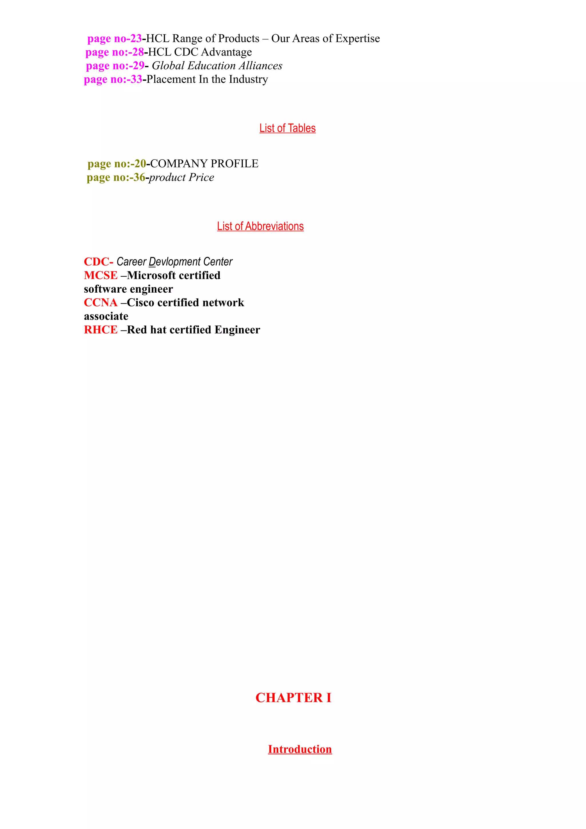 page no-23-HCL Range of Products – Our Areas of Expertise
page no:-28-HCL CDC Advantage
page no:-29- Global Education Alliances
page no:-33-Placement In the Industry



                                    List of Tables

page no:-20-COMPANY PROFILE
page no:-36-product Price



                          List of Abbreviations


CDC- Career Devlopment Center
MCSE –Microsoft certified
software engineer
CCNA –Cisco certified network
associate
RHCE –Red hat certified Engineer




                                   CHAPTER I


                                      Introduction
 