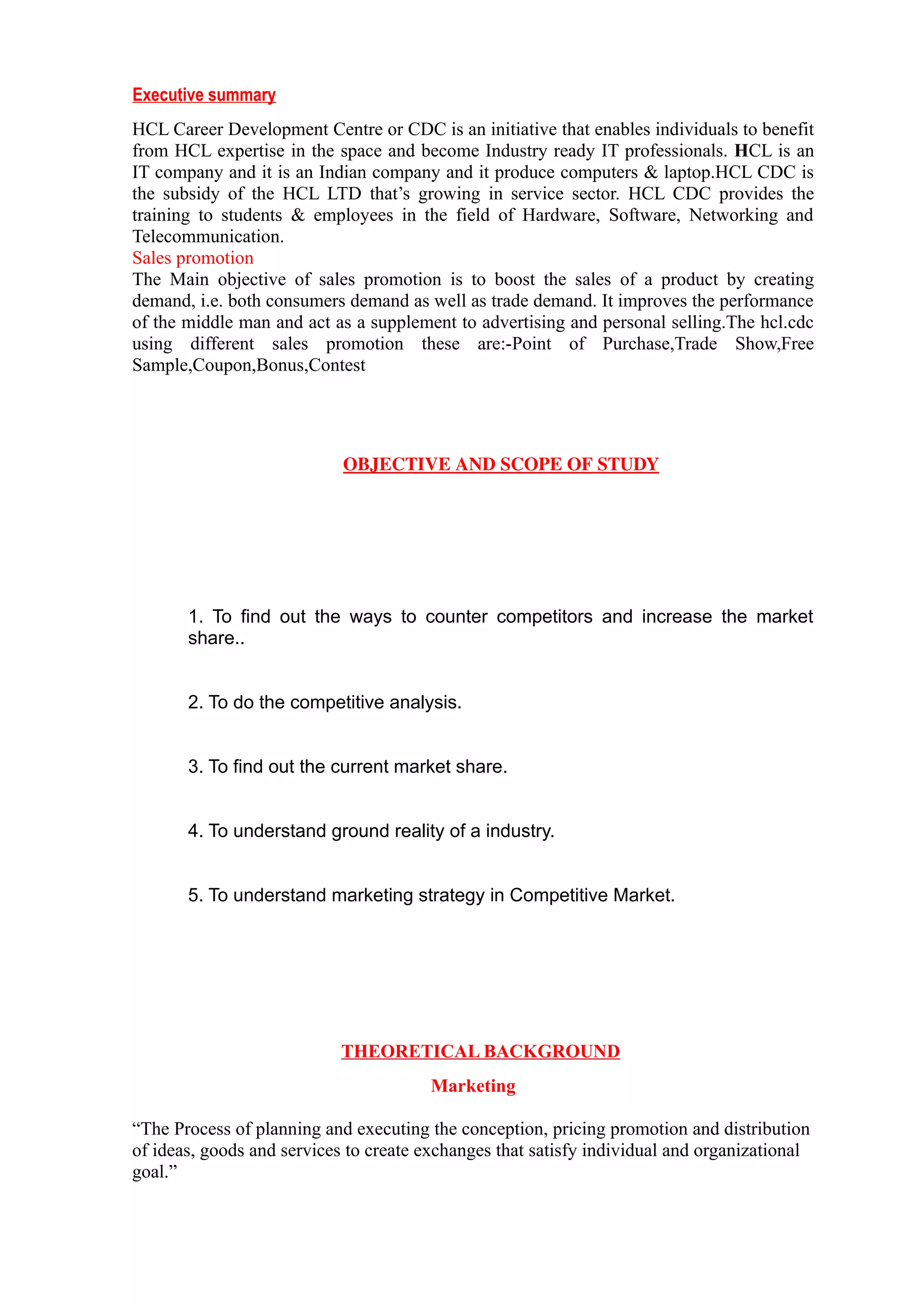 Executive summary
HCL Career Development Centre or CDC is an initiative that enables individuals to benefit
from HCL expertise in the space and become Industry ready IT professionals. HCL is an
IT company and it is an Indian company and it produce computers & laptop.HCL CDC is
the subsidy of the HCL LTD that’s growing in service sector. HCL CDC provides the
training to students & employees in the field of Hardware, Software, Networking and
Telecommunication.
Sales promotion
The Main objective of sales promotion is to boost the sales of a product by creating
demand, i.e. both consumers demand as well as trade demand. It improves the performance
of the middle man and act as a supplement to advertising and personal selling.The hcl.cdc
using different sales promotion these are:-Point of Purchase,Trade Show,Free
Sample,Coupon,Bonus,Contest




                            OBJECTIVE AND SCOPE OF STUDY




       1. To find out the ways to counter competitors and increase the market
       share..


       2. To do the competitive analysis.


       3. To find out the current market share.


       4. To understand ground reality of a industry.


       5. To understand marketing strategy in Competitive Market.




                            THEORETICAL BACKGROUND
                                        Marketing

“The Process of planning and executing the conception, pricing promotion and distribution
of ideas, goods and services to create exchanges that satisfy individual and organizational
goal.”
 