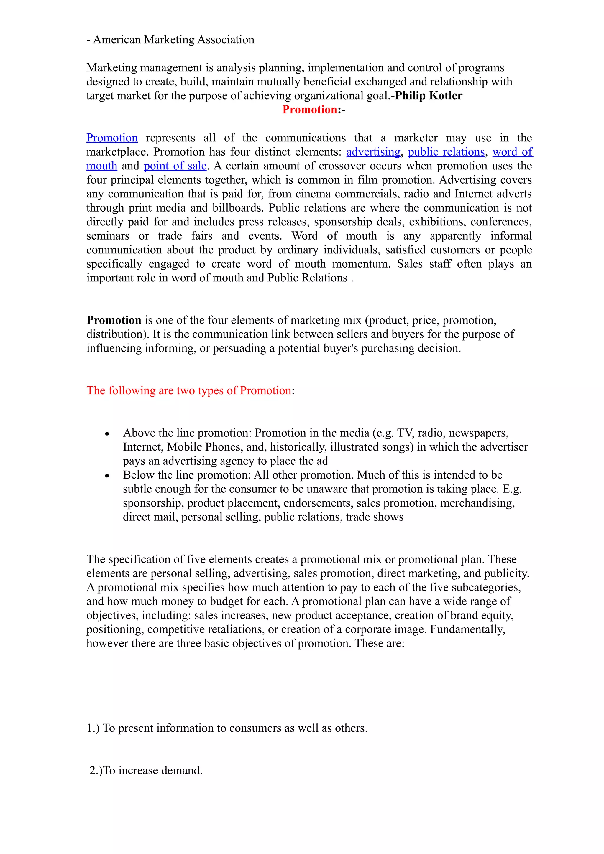 - American Marketing Association

Marketing management is analysis planning, implementation and control of programs
designed to create, build, maintain mutually beneficial exchanged and relationship with
target market for the purpose of achieving organizational goal.-Philip Kotler
                                         Promotion:-

Promotion represents all of the communications that a marketer may use in the
marketplace. Promotion has four distinct elements: advertising, public relations, word of
mouth and point of sale. A certain amount of crossover occurs when promotion uses the
four principal elements together, which is common in film promotion. Advertising covers
any communication that is paid for, from cinema commercials, radio and Internet adverts
through print media and billboards. Public relations are where the communication is not
directly paid for and includes press releases, sponsorship deals, exhibitions, conferences,
seminars or trade fairs and events. Word of mouth is any apparently informal
communication about the product by ordinary individuals, satisfied customers or people
specifically engaged to create word of mouth momentum. Sales staff often plays an
important role in word of mouth and Public Relations .


Promotion is one of the four elements of marketing mix (product, price, promotion,
distribution). It is the communication link between sellers and buyers for the purpose of
influencing informing, or persuading a potential buyer's purchasing decision.


The following are two types of Promotion:


   •   Above the line promotion: Promotion in the media (e.g. TV, radio, newspapers,
       Internet, Mobile Phones, and, historically, illustrated songs) in which the advertiser
       pays an advertising agency to place the ad
   •   Below the line promotion: All other promotion. Much of this is intended to be
       subtle enough for the consumer to be unaware that promotion is taking place. E.g.
       sponsorship, product placement, endorsements, sales promotion, merchandising,
       direct mail, personal selling, public relations, trade shows


The specification of five elements creates a promotional mix or promotional plan. These
elements are personal selling, advertising, sales promotion, direct marketing, and publicity.
A promotional mix specifies how much attention to pay to each of the five subcategories,
and how much money to budget for each. A promotional plan can have a wide range of
objectives, including: sales increases, new product acceptance, creation of brand equity,
positioning, competitive retaliations, or creation of a corporate image. Fundamentally,
however there are three basic objectives of promotion. These are:




1.) To present information to consumers as well as others.


2.)To increase demand.
 