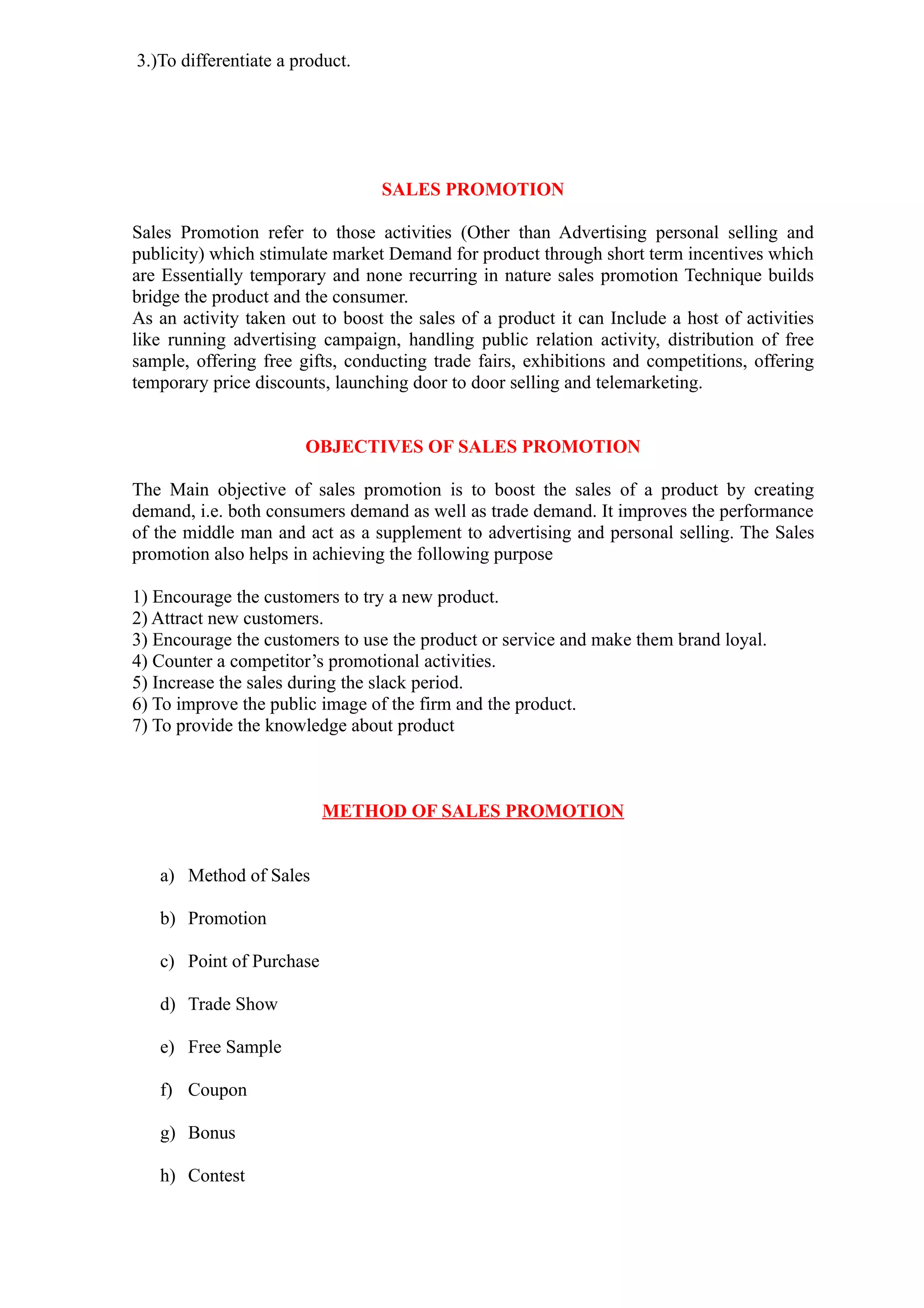 3.)To differentiate a product.




                                 SALES PROMOTION

Sales Promotion refer to those activities (Other than Advertising personal selling and
publicity) which stimulate market Demand for product through short term incentives which
are Essentially temporary and none recurring in nature sales promotion Technique builds
bridge the product and the consumer.
As an activity taken out to boost the sales of a product it can Include a host of activities
like running advertising campaign, handling public relation activity, distribution of free
sample, offering free gifts, conducting trade fairs, exhibitions and competitions, offering
temporary price discounts, launching door to door selling and telemarketing.


                       OBJECTIVES OF SALES PROMOTION

The Main objective of sales promotion is to boost the sales of a product by creating
demand, i.e. both consumers demand as well as trade demand. It improves the performance
of the middle man and act as a supplement to advertising and personal selling. The Sales
promotion also helps in achieving the following purpose

1) Encourage the customers to try a new product.
2) Attract new customers.
3) Encourage the customers to use the product or service and make them brand loyal.
4) Counter a competitor’s promotional activities.
5) Increase the sales during the slack period.
6) To improve the public image of the firm and the product.
7) To provide the knowledge about product



                          METHOD OF SALES PROMOTION


   a) Method of Sales

   b) Promotion

   c) Point of Purchase

   d) Trade Show

   e) Free Sample

   f) Coupon

   g) Bonus

   h) Contest
 