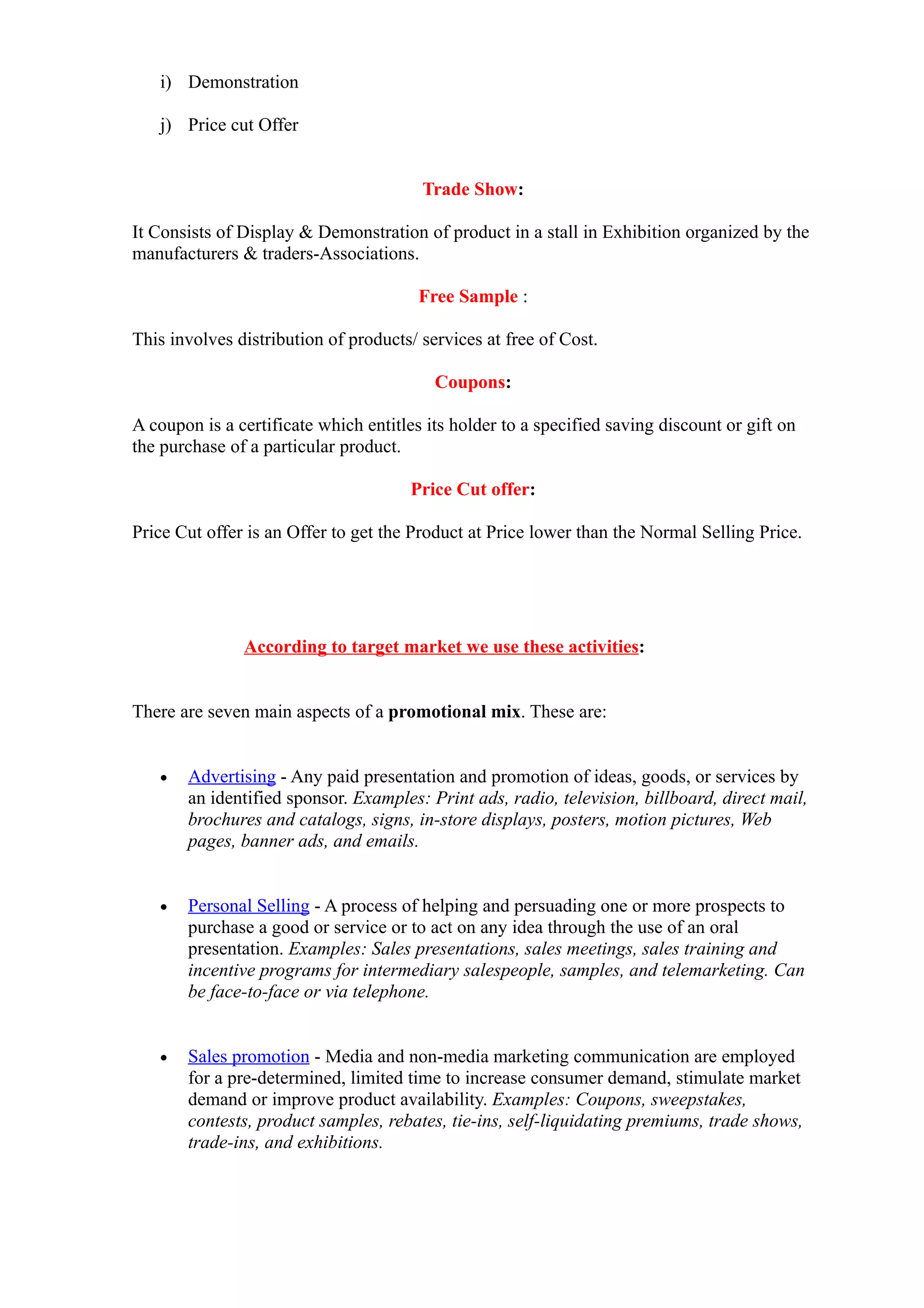 i) Demonstration

   j) Price cut Offer


                                        Trade Show:

It Consists of Display & Demonstration of product in a stall in Exhibition organized by the
manufacturers & traders-Associations.

                                        Free Sample :

This involves distribution of products/ services at free of Cost.

                                          Coupons:

A coupon is a certificate which entitles its holder to a specified saving discount or gift on
the purchase of a particular product.

                                       Price Cut offer:

Price Cut offer is an Offer to get the Product at Price lower than the Normal Selling Price.




               According to target market we use these activities:


There are seven main aspects of a promotional mix. These are:


   •   Advertising - Any paid presentation and promotion of ideas, goods, or services by
       an identified sponsor. Examples: Print ads, radio, television, billboard, direct mail,
       brochures and catalogs, signs, in-store displays, posters, motion pictures, Web
       pages, banner ads, and emails.


   •   Personal Selling - A process of helping and persuading one or more prospects to
       purchase a good or service or to act on any idea through the use of an oral
       presentation. Examples: Sales presentations, sales meetings, sales training and
       incentive programs for intermediary salespeople, samples, and telemarketing. Can
       be face-to-face or via telephone.


   •   Sales promotion - Media and non-media marketing communication are employed
       for a pre-determined, limited time to increase consumer demand, stimulate market
       demand or improve product availability. Examples: Coupons, sweepstakes,
       contests, product samples, rebates, tie-ins, self-liquidating premiums, trade shows,
       trade-ins, and exhibitions.
 