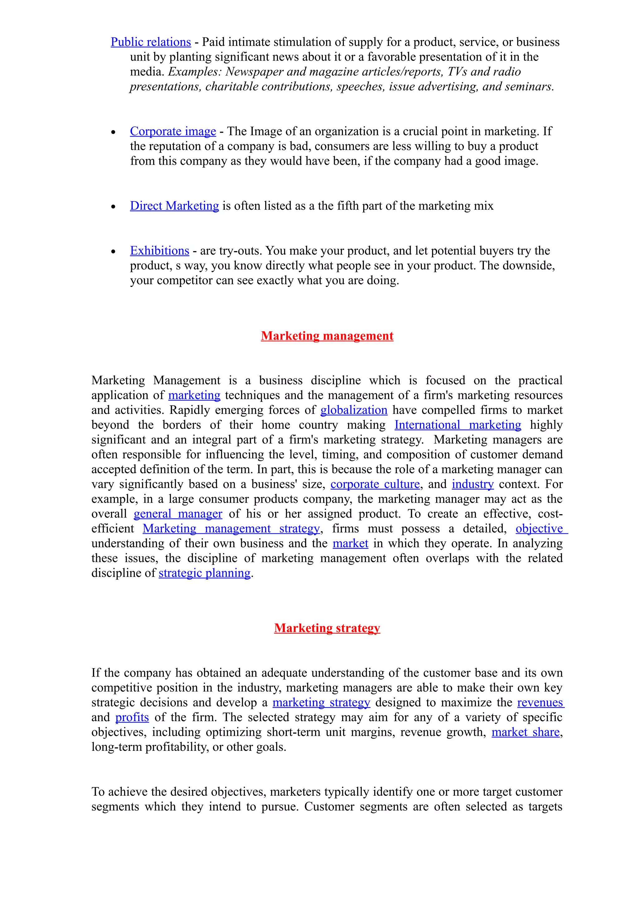 Public relations - Paid intimate stimulation of supply for a product, service, or business
      unit by planting significant news about it or a favorable presentation of it in the
      media. Examples: Newspaper and magazine articles/reports, TVs and radio
      presentations, charitable contributions, speeches, issue advertising, and seminars.


   •   Corporate image - The Image of an organization is a crucial point in marketing. If
       the reputation of a company is bad, consumers are less willing to buy a product
       from this company as they would have been, if the company had a good image.


   •   Direct Marketing is often listed as a the fifth part of the marketing mix


   •   Exhibitions - are try-outs. You make your product, and let potential buyers try the
       product, s way, you know directly what people see in your product. The downside,
       your competitor can see exactly what you are doing.



                                 Marketing management


Marketing Management is a business discipline which is focused on the practical
application of marketing techniques and the management of a firm's marketing resources
and activities. Rapidly emerging forces of globalization have compelled firms to market
beyond the borders of their home country making International marketing highly
significant and an integral part of a firm's marketing strategy. Marketing managers are
often responsible for influencing the level, timing, and composition of customer demand
accepted definition of the term. In part, this is because the role of a marketing manager can
vary significantly based on a business' size, corporate culture, and industry context. For
example, in a large consumer products company, the marketing manager may act as the
overall general manager of his or her assigned product. To create an effective, cost-
efficient Marketing management strategy, firms must possess a detailed, objective
understanding of their own business and the market in which they operate. In analyzing
these issues, the discipline of marketing management often overlaps with the related
discipline of strategic planning.



                                    Marketing strategy


If the company has obtained an adequate understanding of the customer base and its own
competitive position in the industry, marketing managers are able to make their own key
strategic decisions and develop a marketing strategy designed to maximize the revenues
and profits of the firm. The selected strategy may aim for any of a variety of specific
objectives, including optimizing short-term unit margins, revenue growth, market share,
long-term profitability, or other goals.


To achieve the desired objectives, marketers typically identify one or more target customer
segments which they intend to pursue. Customer segments are often selected as targets
 