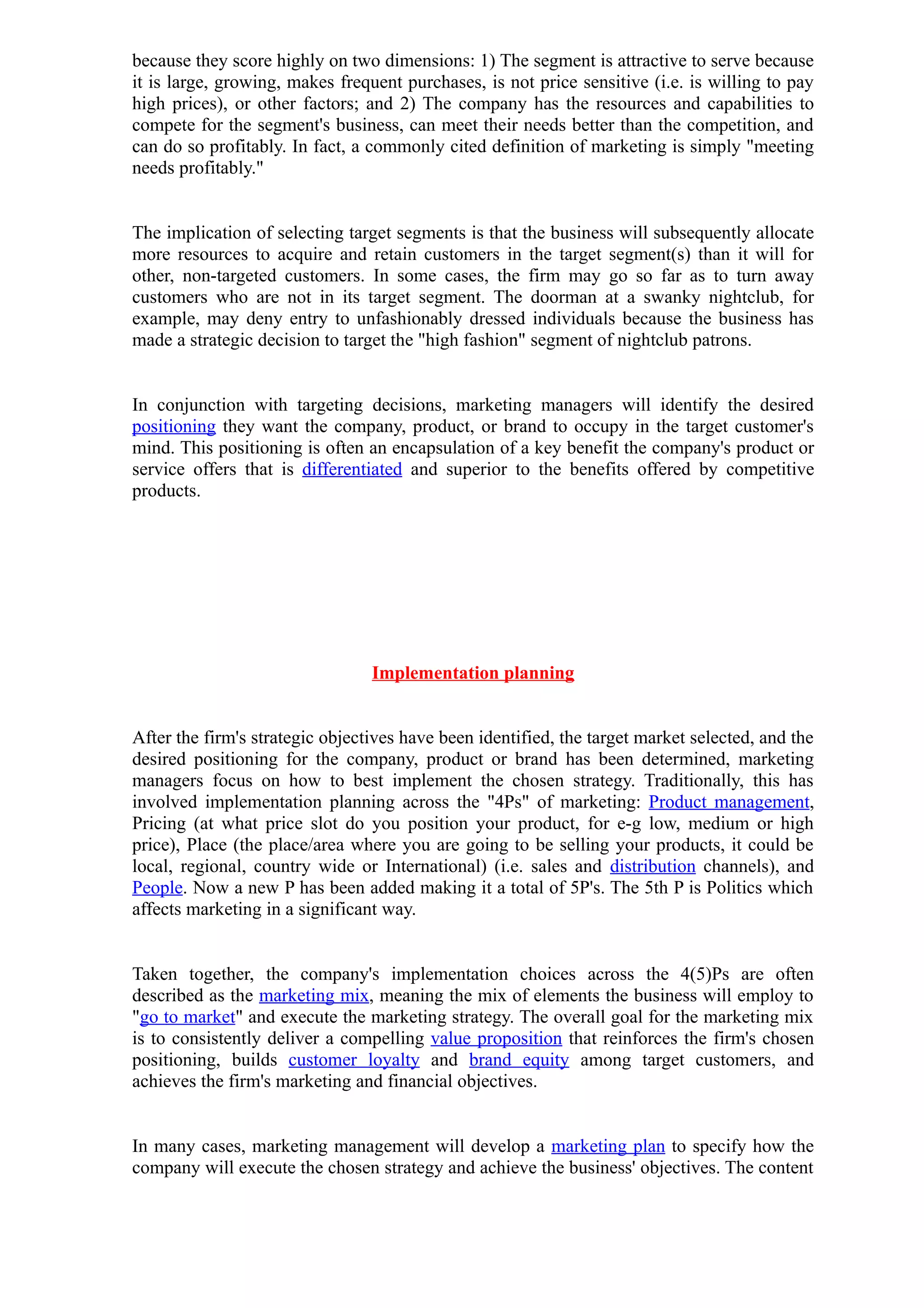because they score highly on two dimensions: 1) The segment is attractive to serve because
it is large, growing, makes frequent purchases, is not price sensitive (i.e. is willing to pay
high prices), or other factors; and 2) The company has the resources and capabilities to
compete for the segment's business, can meet their needs better than the competition, and
can do so profitably. In fact, a commonly cited definition of marketing is simply "meeting
needs profitably."


The implication of selecting target segments is that the business will subsequently allocate
more resources to acquire and retain customers in the target segment(s) than it will for
other, non-targeted customers. In some cases, the firm may go so far as to turn away
customers who are not in its target segment. The doorman at a swanky nightclub, for
example, may deny entry to unfashionably dressed individuals because the business has
made a strategic decision to target the "high fashion" segment of nightclub patrons.


In conjunction with targeting decisions, marketing managers will identify the desired
positioning they want the company, product, or brand to occupy in the target customer's
mind. This positioning is often an encapsulation of a key benefit the company's product or
service offers that is differentiated and superior to the benefits offered by competitive
products.




                                 Implementation planning


After the firm's strategic objectives have been identified, the target market selected, and the
desired positioning for the company, product or brand has been determined, marketing
managers focus on how to best implement the chosen strategy. Traditionally, this has
involved implementation planning across the "4Ps" of marketing: Product management,
Pricing (at what price slot do you position your product, for e-g low, medium or high
price), Place (the place/area where you are going to be selling your products, it could be
local, regional, country wide or International) (i.e. sales and distribution channels), and
People. Now a new P has been added making it a total of 5P's. The 5th P is Politics which
affects marketing in a significant way.


Taken together, the company's implementation choices across the 4(5)Ps are often
described as the marketing mix, meaning the mix of elements the business will employ to
"go to market" and execute the marketing strategy. The overall goal for the marketing mix
is to consistently deliver a compelling value proposition that reinforces the firm's chosen
positioning, builds customer loyalty and brand equity among target customers, and
achieves the firm's marketing and financial objectives.


In many cases, marketing management will develop a marketing plan to specify how the
company will execute the chosen strategy and achieve the business' objectives. The content
 