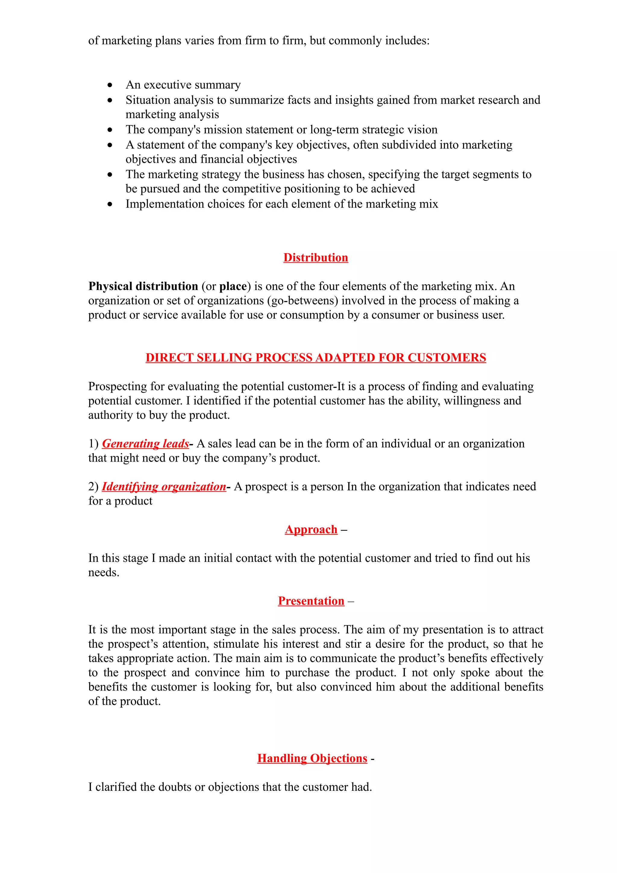of marketing plans varies from firm to firm, but commonly includes:


   •   An executive summary
   •   Situation analysis to summarize facts and insights gained from market research and
       marketing analysis
   •   The company's mission statement or long-term strategic vision
   •   A statement of the company's key objectives, often subdivided into marketing
       objectives and financial objectives
   •   The marketing strategy the business has chosen, specifying the target segments to
       be pursued and the competitive positioning to be achieved
   •   Implementation choices for each element of the marketing mix



                                         Distribution

Physical distribution (or place) is one of the four elements of the marketing mix. An
organization or set of organizations (go-betweens) involved in the process of making a
product or service available for use or consumption by a consumer or business user.


            DIRECT SELLING PROCESS ADAPTED FOR CUSTOMERS

Prospecting for evaluating the potential customer-It is a process of finding and evaluating
potential customer. I identified if the potential customer has the ability, willingness and
authority to buy the product.

1) Generating leads- A sales lead can be in the form of an individual or an organization
that might need or buy the company’s product.

2) Identifying organization- A prospect is a person In the organization that indicates need
for a product

                                         Approach –

In this stage I made an initial contact with the potential customer and tried to find out his
needs.

                                       Presentation –

It is the most important stage in the sales process. The aim of my presentation is to attract
the prospect’s attention, stimulate his interest and stir a desire for the product, so that he
takes appropriate action. The main aim is to communicate the product’s benefits effectively
to the prospect and convince him to purchase the product. I not only spoke about the
benefits the customer is looking for, but also convinced him about the additional benefits
of the product.



                                   Handling Objections -

I clarified the doubts or objections that the customer had.
 