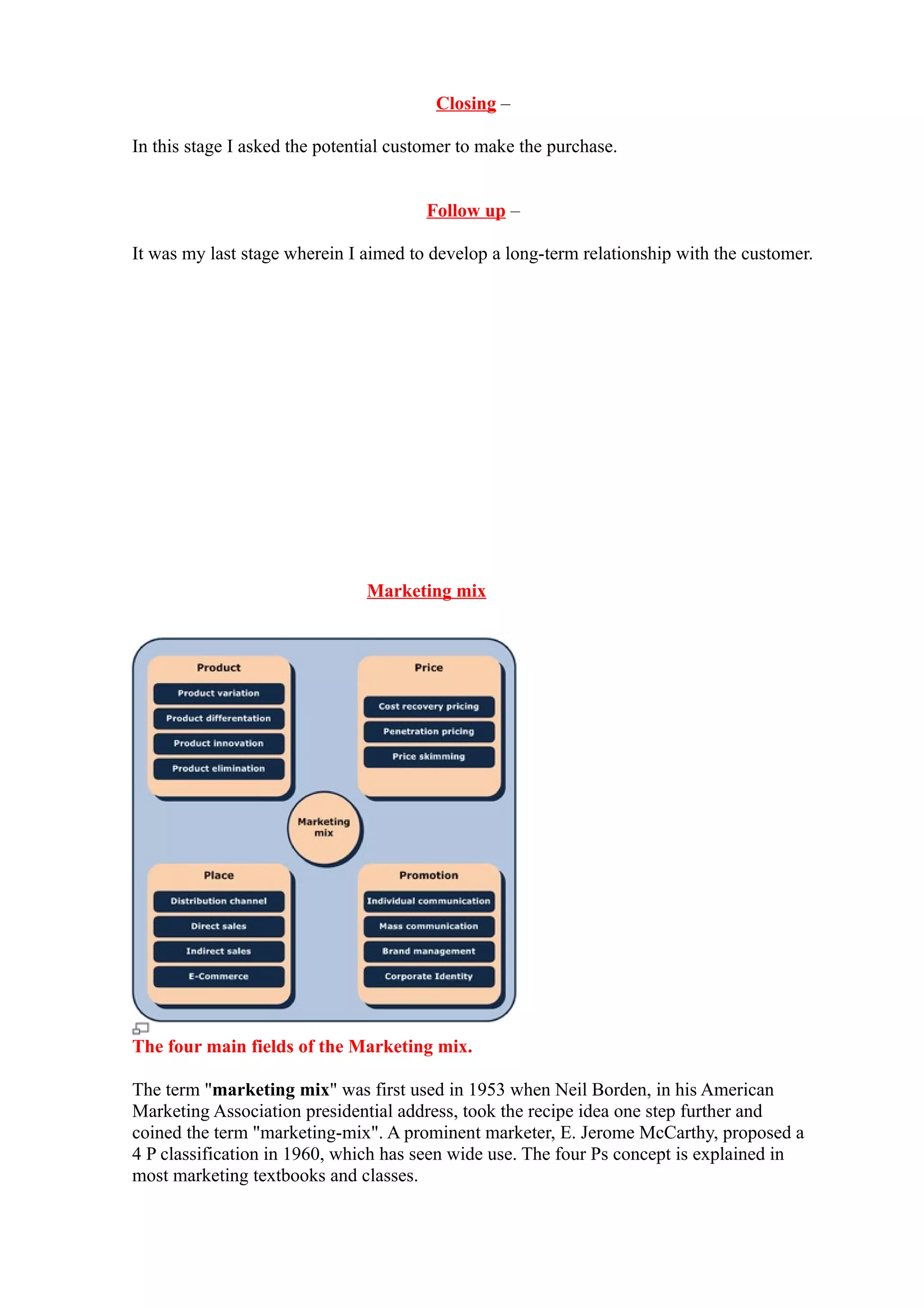 Closing –

In this stage I asked the potential customer to make the purchase.


                                        Follow up –

It was my last stage wherein I aimed to develop a long-term relationship with the customer.




                               Marketing mix




The four main fields of the Marketing mix.

The term "marketing mix" was first used in 1953 when Neil Borden, in his American
Marketing Association presidential address, took the recipe idea one step further and
coined the term "marketing-mix". A prominent marketer, E. Jerome McCarthy, proposed a
4 P classification in 1960, which has seen wide use. The four Ps concept is explained in
most marketing textbooks and classes.
 
