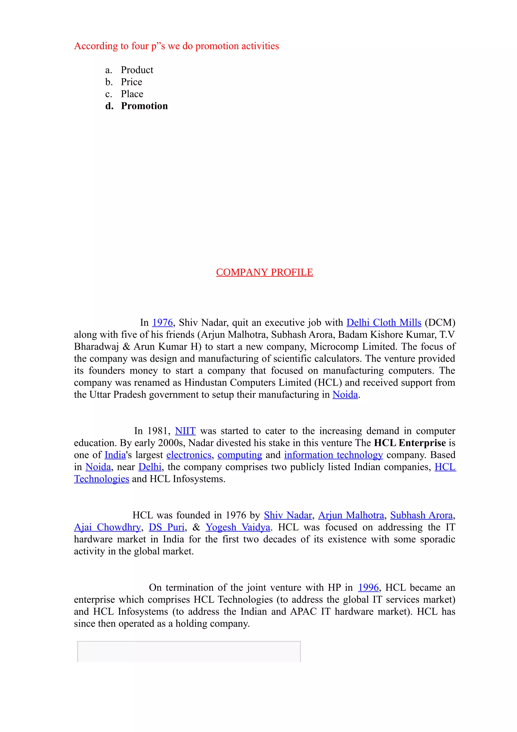 According to four p”s we do promotion activities

       a.   Product
       b.   Price
       c.   Place
       d.   Promotion




                                 COMPANY PROFILE



                In 1976, Shiv Nadar, quit an executive job with Delhi Cloth Mills (DCM)
along with five of his friends (Arjun Malhotra, Subhash Arora, Badam Kishore Kumar, T.V
Bharadwaj & Arun Kumar H) to start a new company, Microcomp Limited. The focus of
the company was design and manufacturing of scientific calculators. The venture provided
its founders money to start a company that focused on manufacturing computers. The
company was renamed as Hindustan Computers Limited (HCL) and received support from
the Uttar Pradesh government to setup their manufacturing in Noida.


               In 1981, NIIT was started to cater to the increasing demand in computer
education. By early 2000s, Nadar divested his stake in this venture The HCL Enterprise is
one of India's largest electronics, computing and information technology company. Based
in Noida, near Delhi, the company comprises two publicly listed Indian companies, HCL
Technologies and HCL Infosystems.


               HCL was founded in 1976 by Shiv Nadar, Arjun Malhotra, Subhash Arora,
Ajai Chowdhry, DS Puri, & Yogesh Vaidya. HCL was focused on addressing the IT
hardware market in India for the first two decades of its existence with some sporadic
activity in the global market.


                  On termination of the joint venture with HP in 1996, HCL became an
enterprise which comprises HCL Technologies (to address the global IT services market)
and HCL Infosystems (to address the Indian and APAC IT hardware market). HCL has
since then operated as a holding company.
 