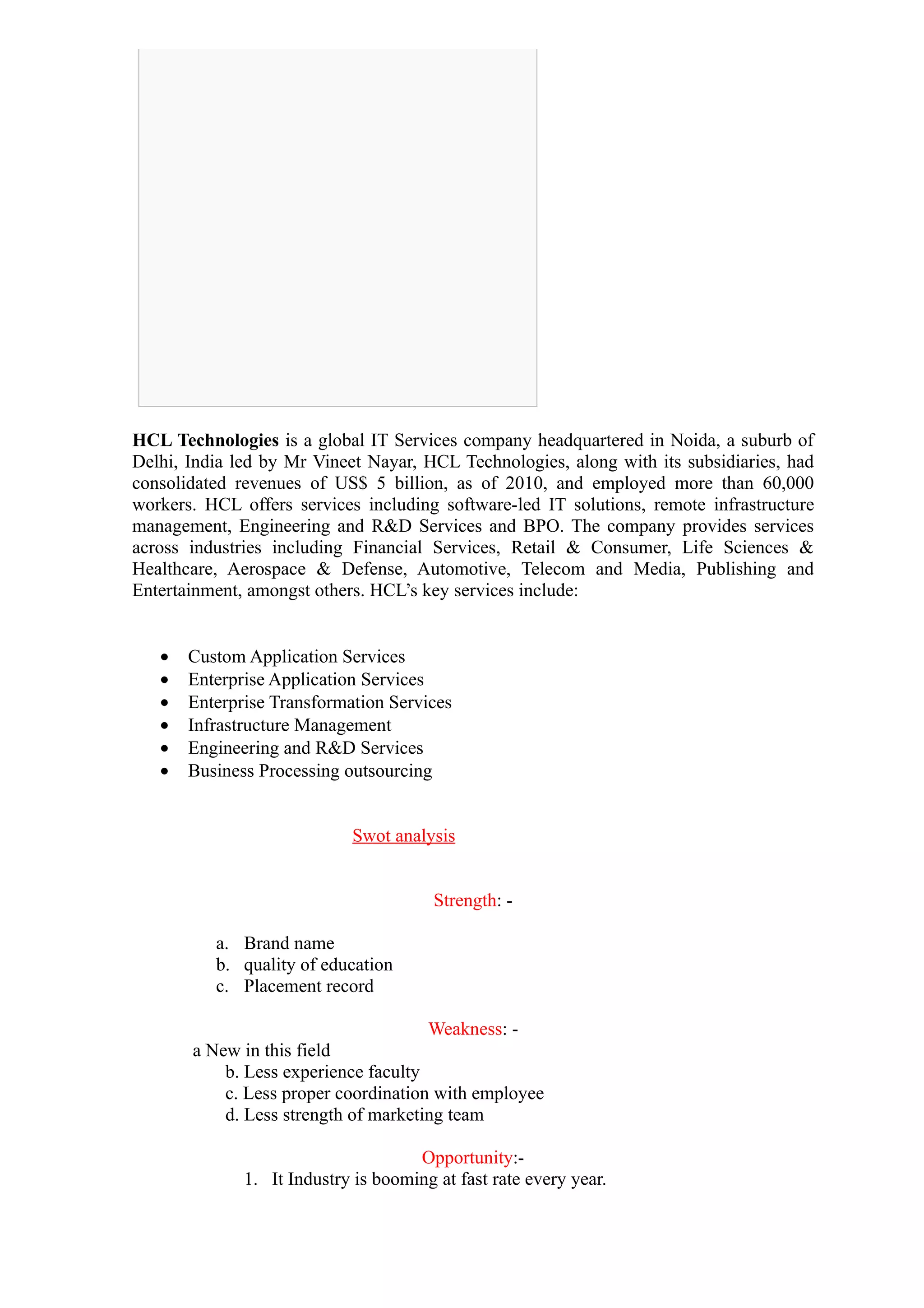 HCL Technologies is a global IT Services company headquartered in Noida, a suburb of
Delhi, India led by Mr Vineet Nayar, HCL Technologies, along with its subsidiaries, had
consolidated revenues of US$ 5 billion, as of 2010, and employed more than 60,000
workers. HCL offers services including software-led IT solutions, remote infrastructure
management, Engineering and R&D Services and BPO. The company provides services
across industries including Financial Services, Retail & Consumer, Life Sciences &
Healthcare, Aerospace & Defense, Automotive, Telecom and Media, Publishing and
Entertainment, amongst others. HCL’s key services include:


   •   Custom Application Services
   •   Enterprise Application Services
   •   Enterprise Transformation Services
   •   Infrastructure Management
   •   Engineering and R&D Services
   •   Business Processing outsourcing


                            Swot analysis


                                        Strength: -

          a. Brand name
          b. quality of education
          c. Placement record

                                      Weakness: -
       a New in this field
           b. Less experience faculty
           c. Less proper coordination with employee
           d. Less strength of marketing team

                                     Opportunity:-
              1. It Industry is booming at fast rate every year.
 