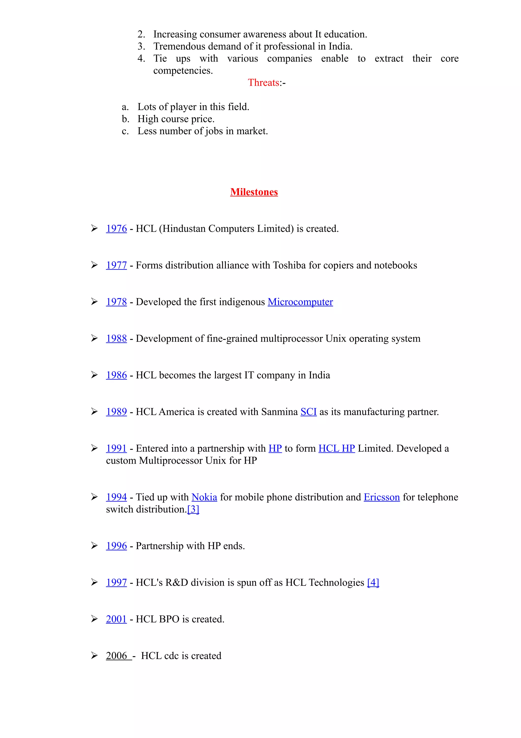 2. Increasing consumer awareness about It education.
          3. Tremendous demand of it professional in India.
          4. Tie ups with various companies enable to extract their core
             competencies.
                                  Threats:-

       a. Lots of player in this field.
       b. High course price.
       c. Less number of jobs in market.




                                Milestones


 1976 - HCL (Hindustan Computers Limited) is created.


 1977 - Forms distribution alliance with Toshiba for copiers and notebooks


 1978 - Developed the first indigenous Microcomputer


 1988 - Development of fine-grained multiprocessor Unix operating system


 1986 - HCL becomes the largest IT company in India


 1989 - HCL America is created with Sanmina SCI as its manufacturing partner.


 1991 - Entered into a partnership with HP to form HCL HP Limited. Developed a
  custom Multiprocessor Unix for HP


 1994 - Tied up with Nokia for mobile phone distribution and Ericsson for telephone
  switch distribution.[3]


 1996 - Partnership with HP ends.


 1997 - HCL's R&D division is spun off as HCL Technologies [4]


 2001 - HCL BPO is created.


 2006 - HCL cdc is created
 