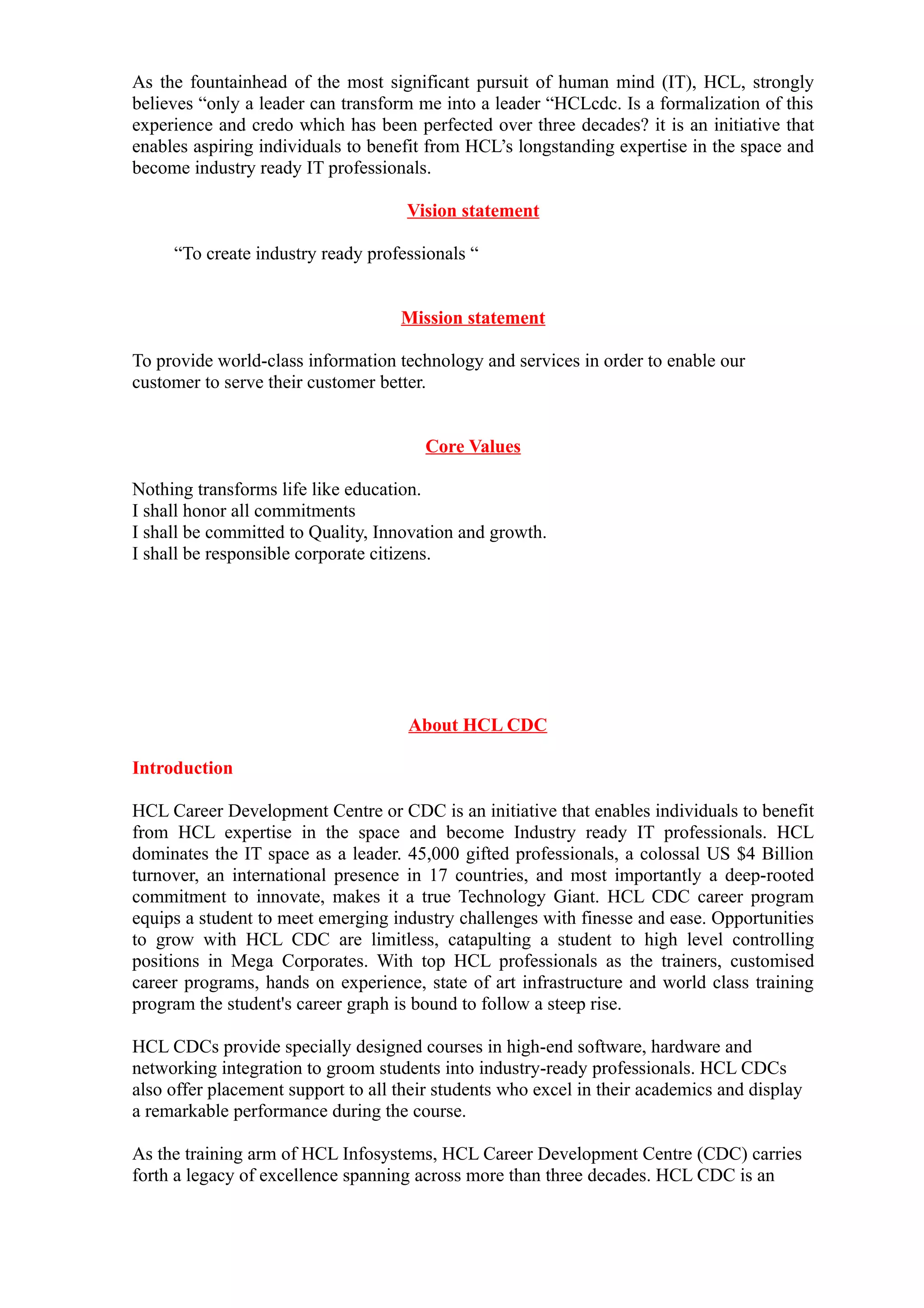 As the fountainhead of the most significant pursuit of human mind (IT), HCL, strongly
believes “only a leader can transform me into a leader “HCLcdc. Is a formalization of this
experience and credo which has been perfected over three decades? it is an initiative that
enables aspiring individuals to benefit from HCL’s longstanding expertise in the space and
become industry ready IT professionals.

                                     Vision statement

     “To create industry ready professionals “


                                    Mission statement

To provide world-class information technology and services in order to enable our
customer to serve their customer better.


                                       Core Values

Nothing transforms life like education.
I shall honor all commitments
I shall be committed to Quality, Innovation and growth.
I shall be responsible corporate citizens.




                                     About HCL CDC

Introduction

HCL Career Development Centre or CDC is an initiative that enables individuals to benefit
from HCL expertise in the space and become Industry ready IT professionals. HCL
dominates the IT space as a leader. 45,000 gifted professionals, a colossal US $4 Billion
turnover, an international presence in 17 countries, and most importantly a deep-rooted
commitment to innovate, makes it a true Technology Giant. HCL CDC career program
equips a student to meet emerging industry challenges with finesse and ease. Opportunities
to grow with HCL CDC are limitless, catapulting a student to high level controlling
positions in Mega Corporates. With top HCL professionals as the trainers, customised
career programs, hands on experience, state of art infrastructure and world class training
program the student's career graph is bound to follow a steep rise.

HCL CDCs provide specially designed courses in high-end software, hardware and
networking integration to groom students into industry-ready professionals. HCL CDCs
also offer placement support to all their students who excel in their academics and display
a remarkable performance during the course.

As the training arm of HCL Infosystems, HCL Career Development Centre (CDC) carries
forth a legacy of excellence spanning across more than three decades. HCL CDC is an
 