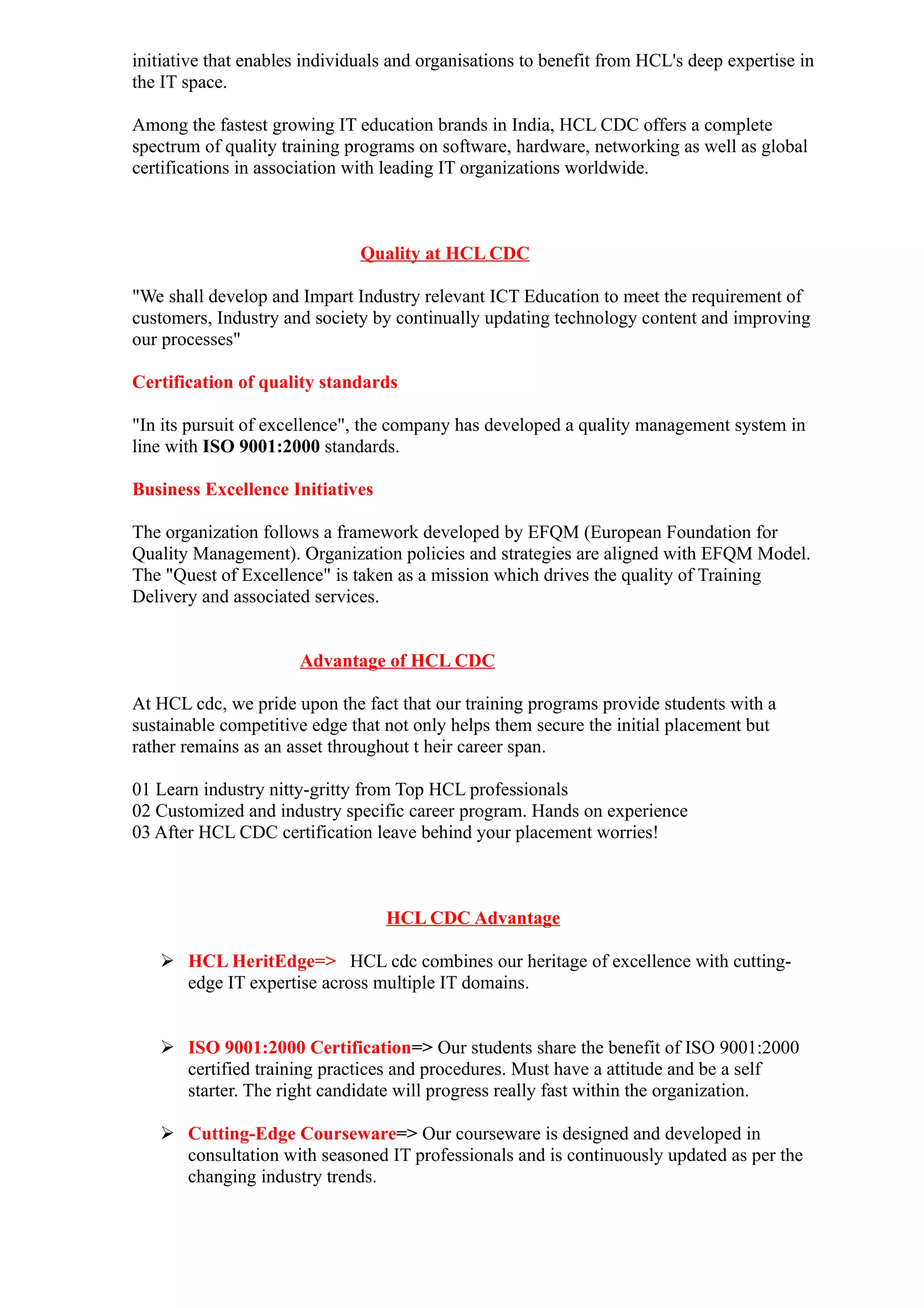initiative that enables individuals and organisations to benefit from HCL's deep expertise in
the IT space.

Among the fastest growing IT education brands in India, HCL CDC offers a complete
spectrum of quality training programs on software, hardware, networking as well as global
certifications in association with leading IT organizations worldwide.



                               Quality at HCL CDC

"We shall develop and Impart Industry relevant ICT Education to meet the requirement of
customers, Industry and society by continually updating technology content and improving
our processes"

Certification of quality standards

"In its pursuit of excellence", the company has developed a quality management system in
line with ISO 9001:2000 standards.

Business Excellence Initiatives

The organization follows a framework developed by EFQM (European Foundation for
Quality Management). Organization policies and strategies are aligned with EFQM Model.
The "Quest of Excellence" is taken as a mission which drives the quality of Training
Delivery and associated services.


                      Advantage of HCL CDC

At HCL cdc, we pride upon the fact that our training programs provide students with a
sustainable competitive edge that not only helps them secure the initial placement but
rather remains as an asset throughout t heir career span.

01 Learn industry nitty-gritty from Top HCL professionals
02 Customized and industry specific career program. Hands on experience
03 After HCL CDC certification leave behind your placement worries!



                                  HCL CDC Advantage

    HCL HeritEdge=> HCL cdc combines our heritage of excellence with cutting-
     edge IT expertise across multiple IT domains.


    ISO 9001:2000 Certification=> Our students share the benefit of ISO 9001:2000
     certified training practices and procedures. Must have a attitude and be a self
     starter. The right candidate will progress really fast within the organization.

    Cutting-Edge Courseware=> Our courseware is designed and developed in
     consultation with seasoned IT professionals and is continuously updated as per the
     changing industry trends.
 