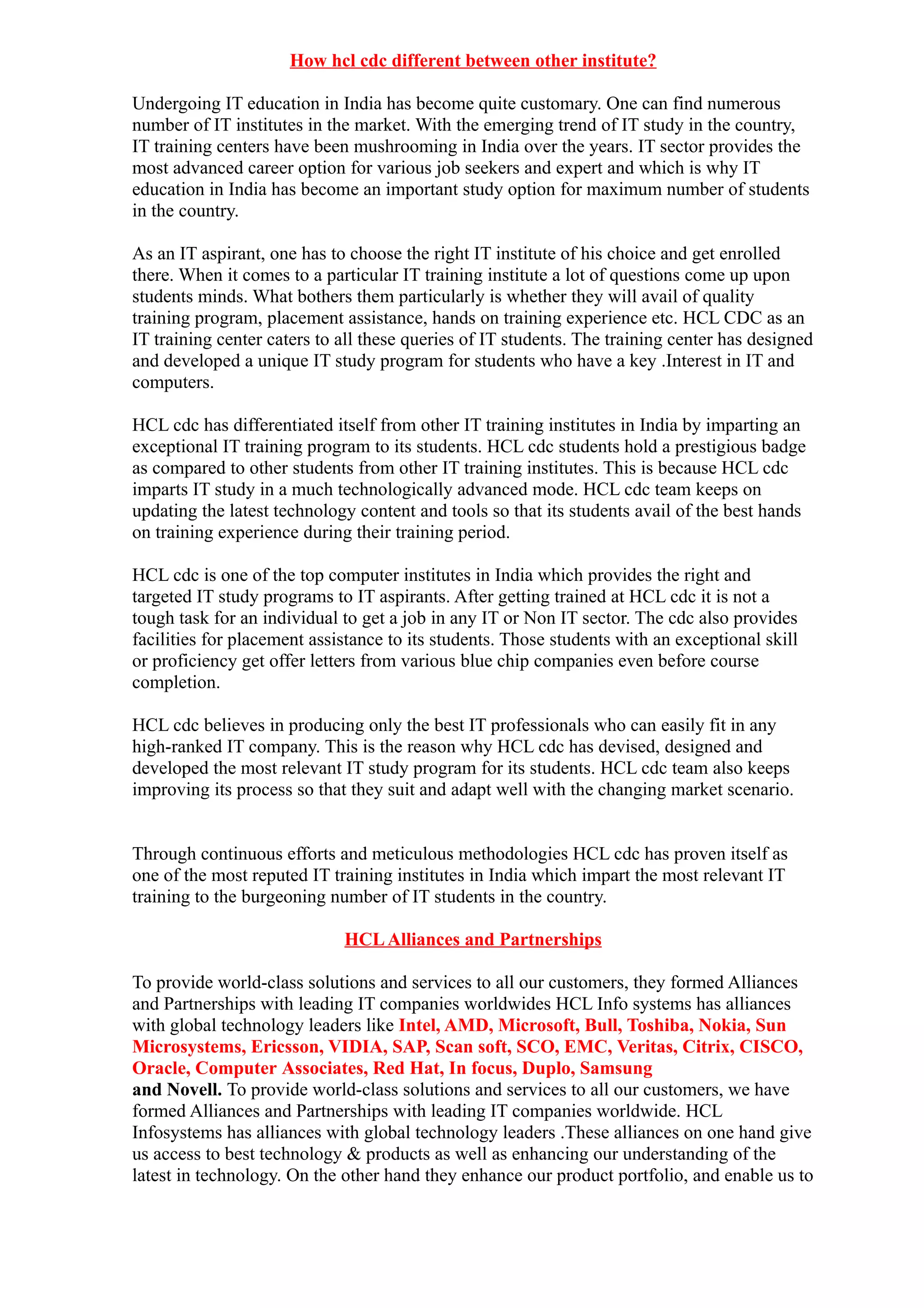 How hcl cdc different between other institute?

Undergoing IT education in India has become quite customary. One can find numerous
number of IT institutes in the market. With the emerging trend of IT study in the country,
IT training centers have been mushrooming in India over the years. IT sector provides the
most advanced career option for various job seekers and expert and which is why IT
education in India has become an important study option for maximum number of students
in the country.

As an IT aspirant, one has to choose the right IT institute of his choice and get enrolled
there. When it comes to a particular IT training institute a lot of questions come up upon
students minds. What bothers them particularly is whether they will avail of quality
training program, placement assistance, hands on training experience etc. HCL CDC as an
IT training center caters to all these queries of IT students. The training center has designed
and developed a unique IT study program for students who have a key .Interest in IT and
computers.

HCL cdc has differentiated itself from other IT training institutes in India by imparting an
exceptional IT training program to its students. HCL cdc students hold a prestigious badge
as compared to other students from other IT training institutes. This is because HCL cdc
imparts IT study in a much technologically advanced mode. HCL cdc team keeps on
updating the latest technology content and tools so that its students avail of the best hands
on training experience during their training period.

HCL cdc is one of the top computer institutes in India which provides the right and
targeted IT study programs to IT aspirants. After getting trained at HCL cdc it is not a
tough task for an individual to get a job in any IT or Non IT sector. The cdc also provides
facilities for placement assistance to its students. Those students with an exceptional skill
or proficiency get offer letters from various blue chip companies even before course
completion.

HCL cdc believes in producing only the best IT professionals who can easily fit in any
high-ranked IT company. This is the reason why HCL cdc has devised, designed and
developed the most relevant IT study program for its students. HCL cdc team also keeps
improving its process so that they suit and adapt well with the changing market scenario.


Through continuous efforts and meticulous methodologies HCL cdc has proven itself as
one of the most reputed IT training institutes in India which impart the most relevant IT
training to the burgeoning number of IT students in the country.

                             HCL Alliances and Partnerships

To provide world-class solutions and services to all our customers, they formed Alliances
and Partnerships with leading IT companies worldwides HCL Info systems has alliances
with global technology leaders like Intel, AMD, Microsoft, Bull, Toshiba, Nokia, Sun
Microsystems, Ericsson, VIDIA, SAP, Scan soft, SCO, EMC, Veritas, Citrix, CISCO,
Oracle, Computer Associates, Red Hat, In focus, Duplo, Samsung
and Novell. To provide world-class solutions and services to all our customers, we have
formed Alliances and Partnerships with leading IT companies worldwide. HCL
Infosystems has alliances with global technology leaders .These alliances on one hand give
us access to best technology & products as well as enhancing our understanding of the
latest in technology. On the other hand they enhance our product portfolio, and enable us to
 