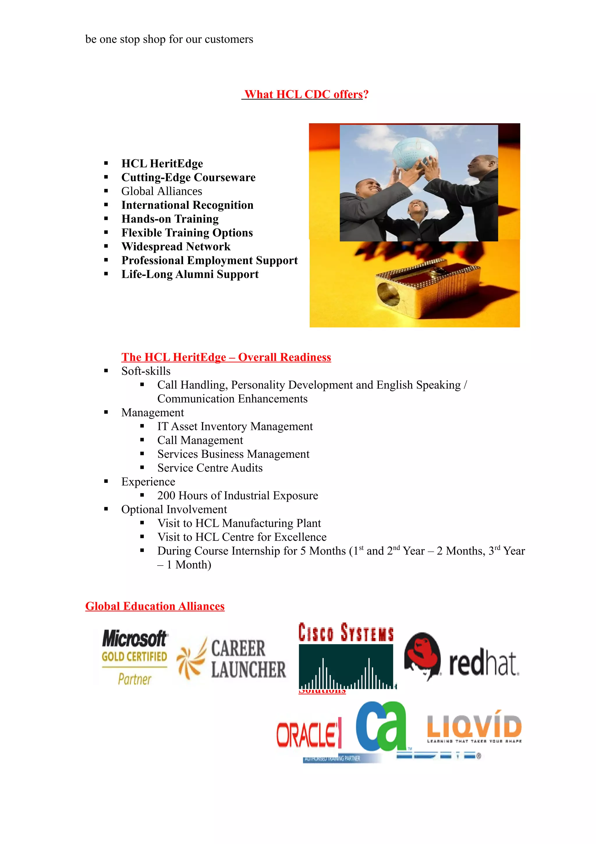 be one stop shop for our customers



                                What HCL CDC offers?




      HCL HeritEdge
      Cutting-Edge Courseware
      Global Alliances
      International Recognition
      Hands-on Training
      Flexible Training Options
      Widespread Network
      Professional Employment Support
      Life-Long Alumni Support




       The HCL HeritEdge – Overall Readiness
      Soft-skills
           Call Handling, Personality Development and English Speaking /
              Communication Enhancements
      Management
           IT Asset Inventory Management
           Call Management
           Services Business Management
           Service Centre Audits
      Experience
           200 Hours of Industrial Exposure
      Optional Involvement
           Visit to HCL Manufacturing Plant
           Visit to HCL Centre for Excellence
           During Course Internship for 5 Months (1st and 2nd Year – 2 Months, 3rd Year
              – 1 Month)


Global Education Alliances



                                          Enterprise
                                          Learning
                                          Solutions
 
