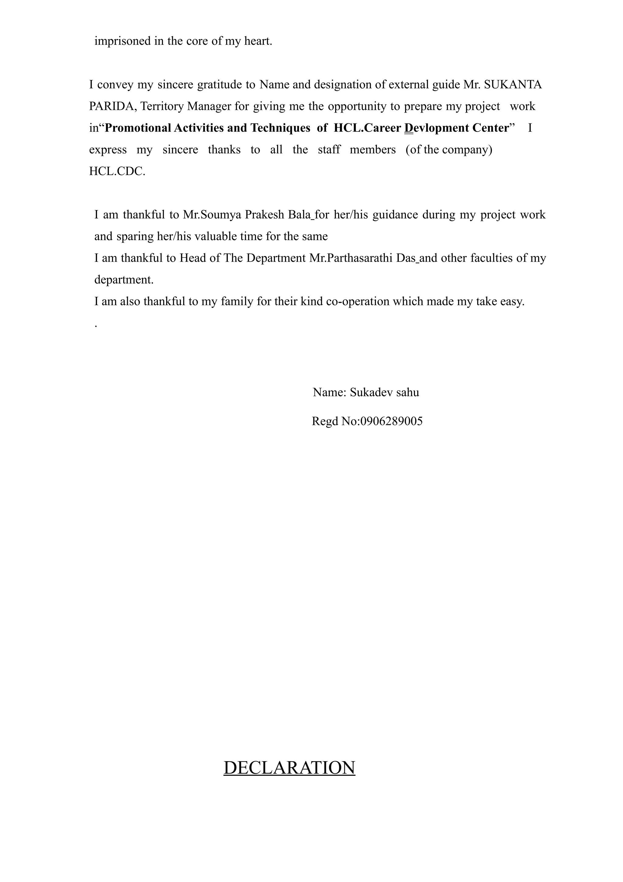 imprisoned in the core of my heart.


I convey my sincere gratitude to Name and designation of external guide Mr. SUKANTA
PARIDA, Territory Manager for giving me the opportunity to prepare my project work
in“Promotional Activities and Techniques of HCL.Career Devlopment Center”              I
express my sincere thanks to all the staff members (of the company)
HCL.CDC.


I am thankful to Mr.Soumya Prakesh Bala for her/his guidance during my project work
and sparing her/his valuable time for the same
I am thankful to Head of The Department Mr.Parthasarathi Das and other faculties of my
department.
I am also thankful to my family for their kind co-operation which made my take easy.
.




                                           Name: Sukadev sahu

                                          Regd No:0906289005




                         DECLARATION
 