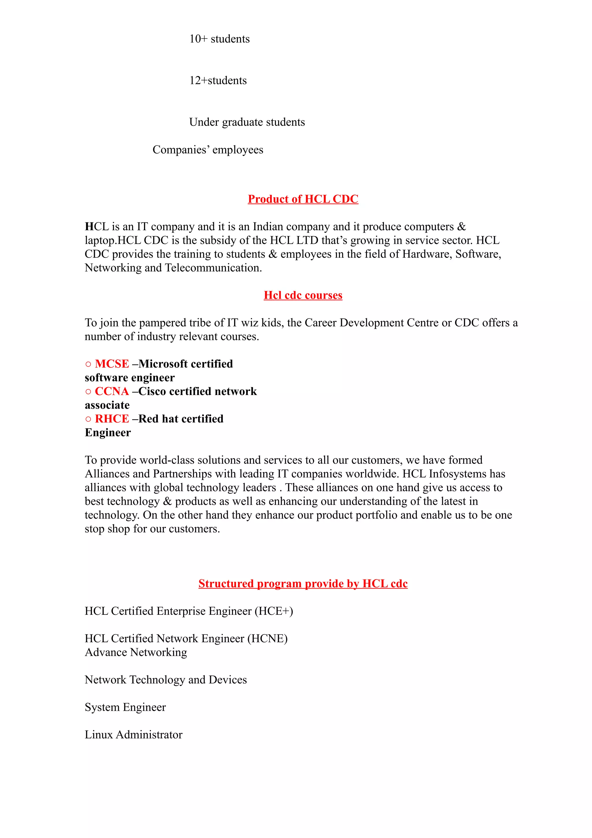 10+ students


                      12+students


                      Under graduate students

             Companies’ employees



                                    Product of HCL CDC

HCL is an IT company and it is an Indian company and it produce computers &
laptop.HCL CDC is the subsidy of the HCL LTD that’s growing in service sector. HCL
CDC provides the training to students & employees in the field of Hardware, Software,
Networking and Telecommunication.

                                      Hcl cdc courses

To join the pampered tribe of IT wiz kids, the Career Development Centre or CDC offers a
number of industry relevant courses.

○ MCSE –Microsoft certified
software engineer
○ CCNA –Cisco certified network
associate
○ RHCE –Red hat certified
Engineer

To provide world-class solutions and services to all our customers, we have formed
Alliances and Partnerships with leading IT companies worldwide. HCL Infosystems has
alliances with global technology leaders . These alliances on one hand give us access to
best technology & products as well as enhancing our understanding of the latest in
technology. On the other hand they enhance our product portfolio and enable us to be one
stop shop for our customers.



                       Structured program provide by HCL cdc

HCL Certified Enterprise Engineer (HCE+)

HCL Certified Network Engineer (HCNE)
Advance Networking

Network Technology and Devices

System Engineer

Linux Administrator
 