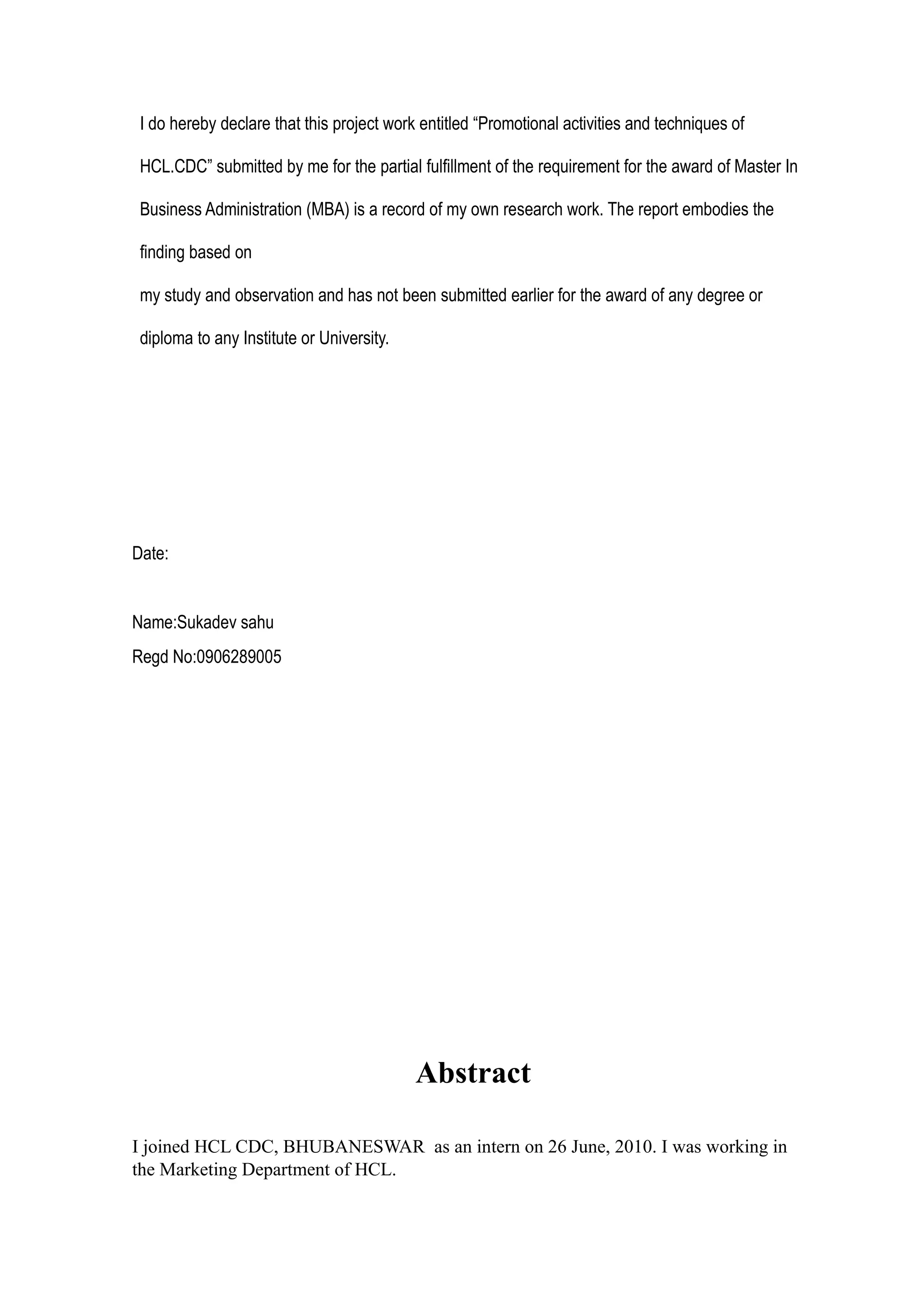 I do hereby declare that this project work entitled “Promotional activities and techniques of

 HCL.CDC” submitted by me for the partial fulfillment of the requirement for the award of Master In

 Business Administration (MBA) is a record of my own research work. The report embodies the

 finding based on

 my study and observation and has not been submitted earlier for the award of any degree or

 diploma to any Institute or University.




Date:


Name:Sukadev sahu
Regd No:0906289005




                                           Abstract

I joined HCL CDC, BHUBANESWAR as an intern on 26 June, 2010. I was working in
the Marketing Department of HCL.
 