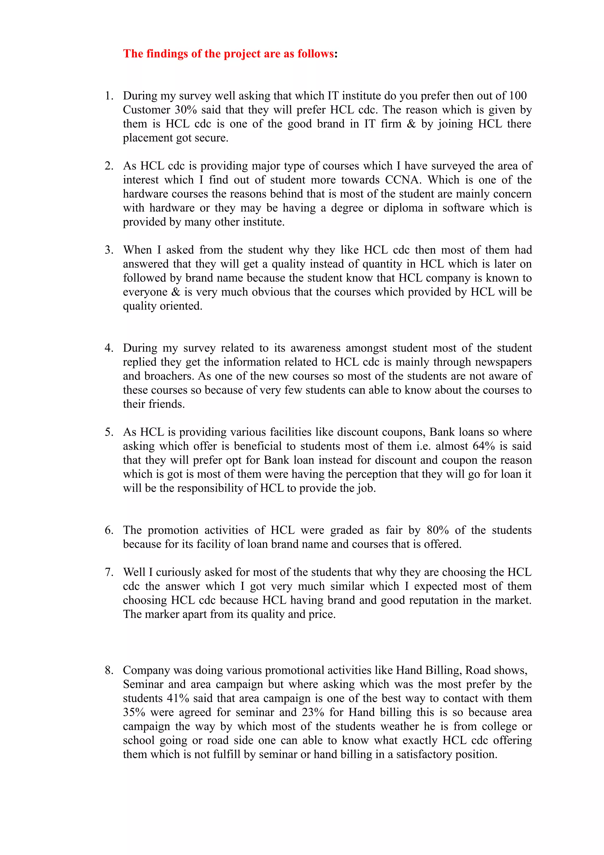 The findings of the project are as follows:


1. During my survey well asking that which IT institute do you prefer then out of 100
   Customer 30% said that they will prefer HCL cdc. The reason which is given by
   them is HCL cdc is one of the good brand in IT firm & by joining HCL there
   placement got secure.

2. As HCL cdc is providing major type of courses which I have surveyed the area of
   interest which I find out of student more towards CCNA. Which is one of the
   hardware courses the reasons behind that is most of the student are mainly concern
   with hardware or they may be having a degree or diploma in software which is
   provided by many other institute.

3. When I asked from the student why they like HCL cdc then most of them had
   answered that they will get a quality instead of quantity in HCL which is later on
   followed by brand name because the student know that HCL company is known to
   everyone & is very much obvious that the courses which provided by HCL will be
   quality oriented.


4. During my survey related to its awareness amongst student most of the student
   replied they get the information related to HCL cdc is mainly through newspapers
   and broachers. As one of the new courses so most of the students are not aware of
   these courses so because of very few students can able to know about the courses to
   their friends.

5. As HCL is providing various facilities like discount coupons, Bank loans so where
   asking which offer is beneficial to students most of them i.e. almost 64% is said
   that they will prefer opt for Bank loan instead for discount and coupon the reason
   which is got is most of them were having the perception that they will go for loan it
   will be the responsibility of HCL to provide the job.


6. The promotion activities of HCL were graded as fair by 80% of the students
   because for its facility of loan brand name and courses that is offered.

7. Well I curiously asked for most of the students that why they are choosing the HCL
   cdc the answer which I got very much similar which I expected most of them
   choosing HCL cdc because HCL having brand and good reputation in the market.
   The marker apart from its quality and price.



8. Company was doing various promotional activities like Hand Billing, Road shows,
   Seminar and area campaign but where asking which was the most prefer by the
   students 41% said that area campaign is one of the best way to contact with them
   35% were agreed for seminar and 23% for Hand billing this is so because area
   campaign the way by which most of the students weather he is from college or
   school going or road side one can able to know what exactly HCL cdc offering
   them which is not fulfill by seminar or hand billing in a satisfactory position.
 