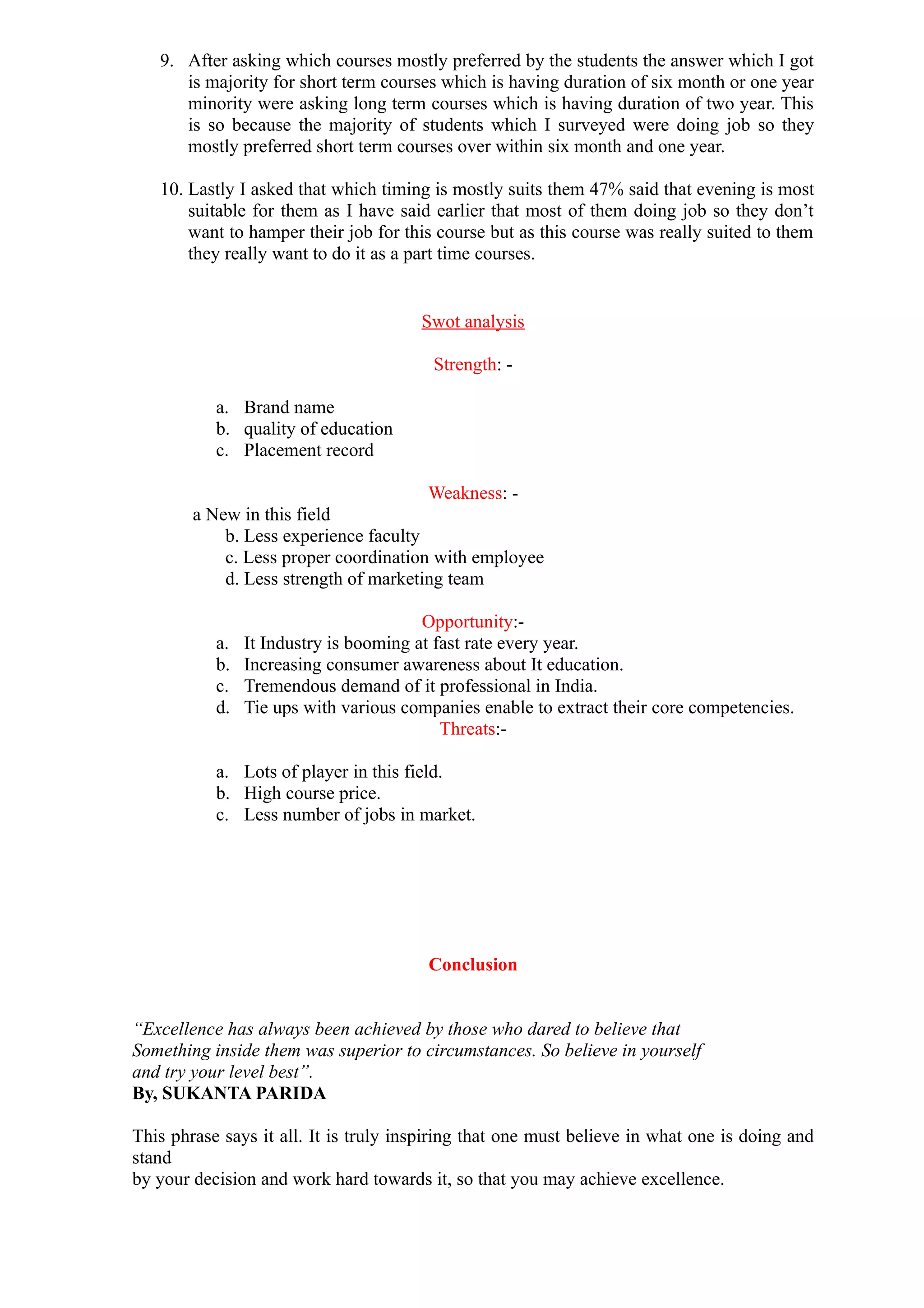 9. After asking which courses mostly preferred by the students the answer which I got
      is majority for short term courses which is having duration of six month or one year
      minority were asking long term courses which is having duration of two year. This
      is so because the majority of students which I surveyed were doing job so they
      mostly preferred short term courses over within six month and one year.

   10. Lastly I asked that which timing is mostly suits them 47% said that evening is most
       suitable for them as I have said earlier that most of them doing job so they don’t
       want to hamper their job for this course but as this course was really suited to them
       they really want to do it as a part time courses.


                                       Swot analysis

                                         Strength: -

           a. Brand name
           b. quality of education
           c. Placement record

                                       Weakness: -
        a New in this field
            b. Less experience faculty
            c. Less proper coordination with employee
            d. Less strength of marketing team

                                        Opportunity:-
           a.   It Industry is booming at fast rate every year.
           b.   Increasing consumer awareness about It education.
           c.   Tremendous demand of it professional in India.
           d.   Tie ups with various companies enable to extract their core competencies.
                                           Threats:-

           a. Lots of player in this field.
           b. High course price.
           c. Less number of jobs in market.




                                        Conclusion


“Excellence has always been achieved by those who dared to believe that
Something inside them was superior to circumstances. So believe in yourself
and try your level best”.
By, SUKANTA PARIDA

This phrase says it all. It is truly inspiring that one must believe in what one is doing and
stand
by your decision and work hard towards it, so that you may achieve excellence.
 
