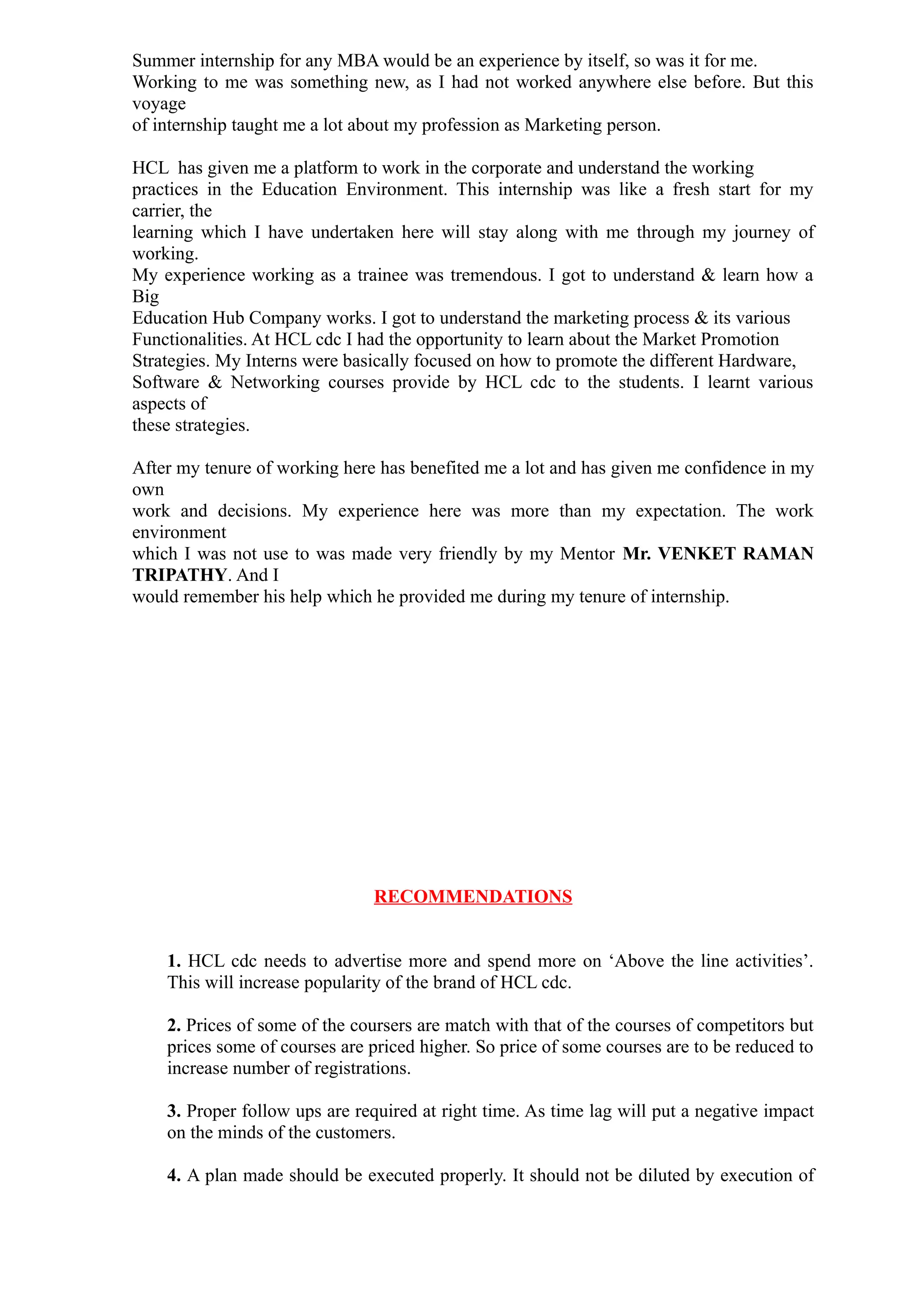 Summer internship for any MBA would be an experience by itself, so was it for me.
Working to me was something new, as I had not worked anywhere else before. But this
voyage
of internship taught me a lot about my profession as Marketing person.

HCL has given me a platform to work in the corporate and understand the working
practices in the Education Environment. This internship was like a fresh start for my
carrier, the
learning which I have undertaken here will stay along with me through my journey of
working.
My experience working as a trainee was tremendous. I got to understand & learn how a
Big
Education Hub Company works. I got to understand the marketing process & its various
Functionalities. At HCL cdc I had the opportunity to learn about the Market Promotion
Strategies. My Interns were basically focused on how to promote the different Hardware,
Software & Networking courses provide by HCL cdc to the students. I learnt various
aspects of
these strategies.

After my tenure of working here has benefited me a lot and has given me confidence in my
own
work and decisions. My experience here was more than my expectation. The work
environment
which I was not use to was made very friendly by my Mentor Mr. VENKET RAMAN
TRIPATHY. And I
would remember his help which he provided me during my tenure of internship.




                               RECOMMENDATIONS


    1. HCL cdc needs to advertise more and spend more on ‘Above the line activities’.
    This will increase popularity of the brand of HCL cdc.

    2. Prices of some of the coursers are match with that of the courses of competitors but
    prices some of courses are priced higher. So price of some courses are to be reduced to
    increase number of registrations.

    3. Proper follow ups are required at right time. As time lag will put a negative impact
    on the minds of the customers.

    4. A plan made should be executed properly. It should not be diluted by execution of
 
